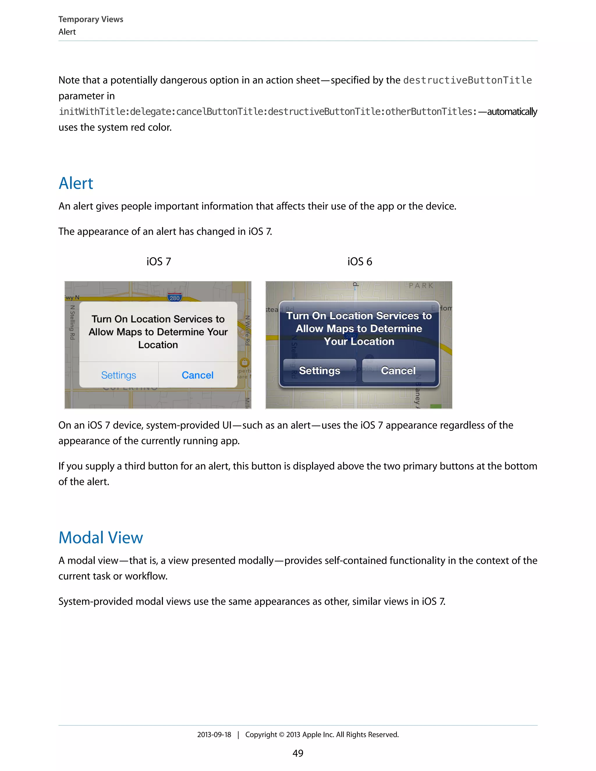 Note that a potentially dangerous option in an action sheet—specified by the destructiveButtonTitle
parameter in
initWithTitle:delegate:cancelButtonTitle:destructiveButtonTitle:otherButtonTitles:—automatically
uses the system red color.
Alert
An alert gives people important information that affects their use of the app or the device.
The appearance of an alert has changed in iOS 7.
iOS 6iOS 7
On an iOS 7 device, system-provided UI—such as an alert—uses the iOS 7 appearance regardless of the
appearance of the currently running app.
If you supply a third button for an alert, this button is displayed above the two primary buttons at the bottom
of the alert.
Modal View
A modal view—that is, a view presented modally—provides self-contained functionality in the context of the
current task or workflow.
System-provided modal views use the same appearances as other, similar views in iOS 7.
Temporary Views
Alert
2013-09-18 | Copyright © 2013 Apple Inc. All Rights Reserved.
49
 