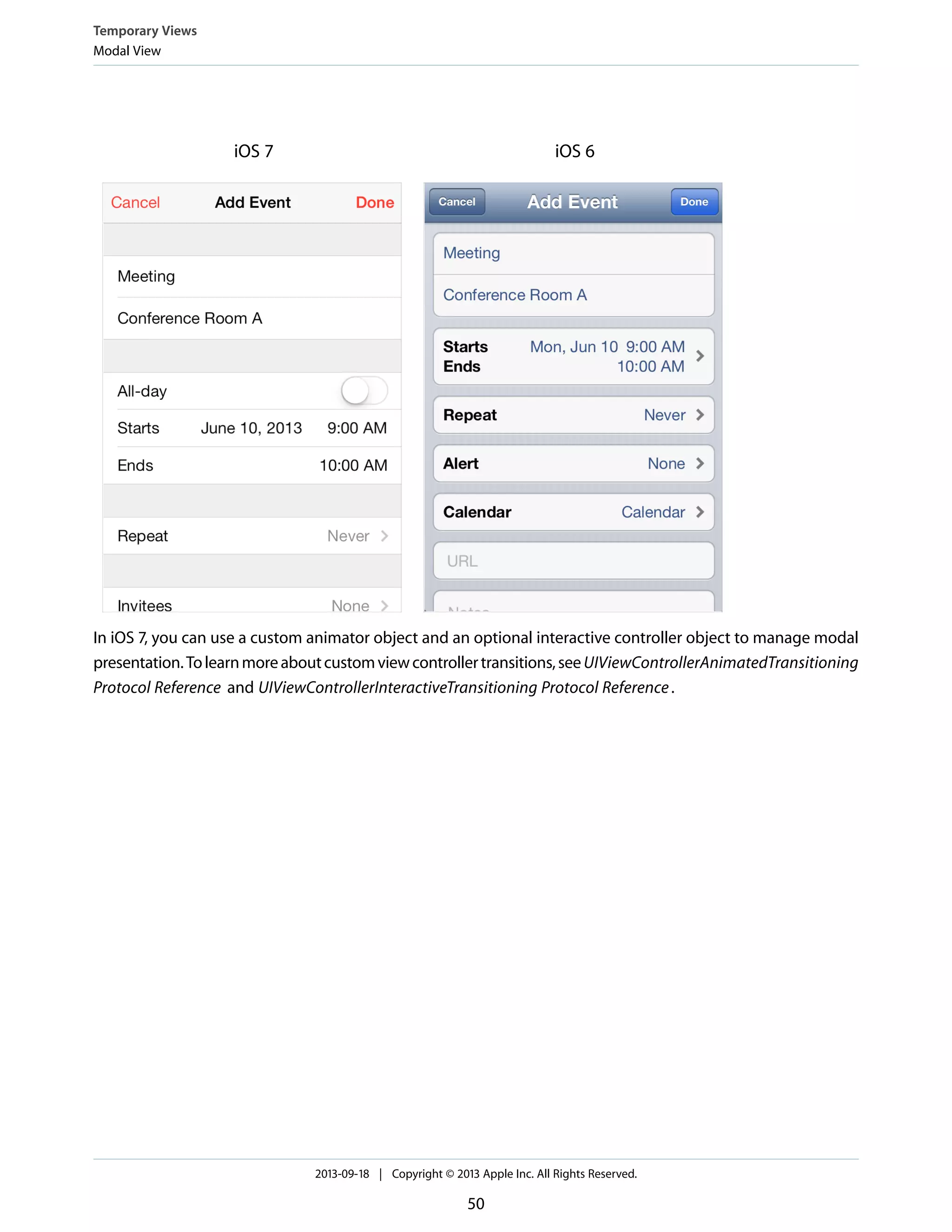 iOS 6iOS 7
In iOS 7, you can use a custom animator object and an optional interactive controller object to manage modal
presentation.Tolearnmoreaboutcustomviewcontrollertransitions,seeUIViewControllerAnimatedTransitioning
Protocol Reference and UIViewControllerInteractiveTransitioning Protocol Reference.
Temporary Views
Modal View
2013-09-18 | Copyright © 2013 Apple Inc. All Rights Reserved.
50
 