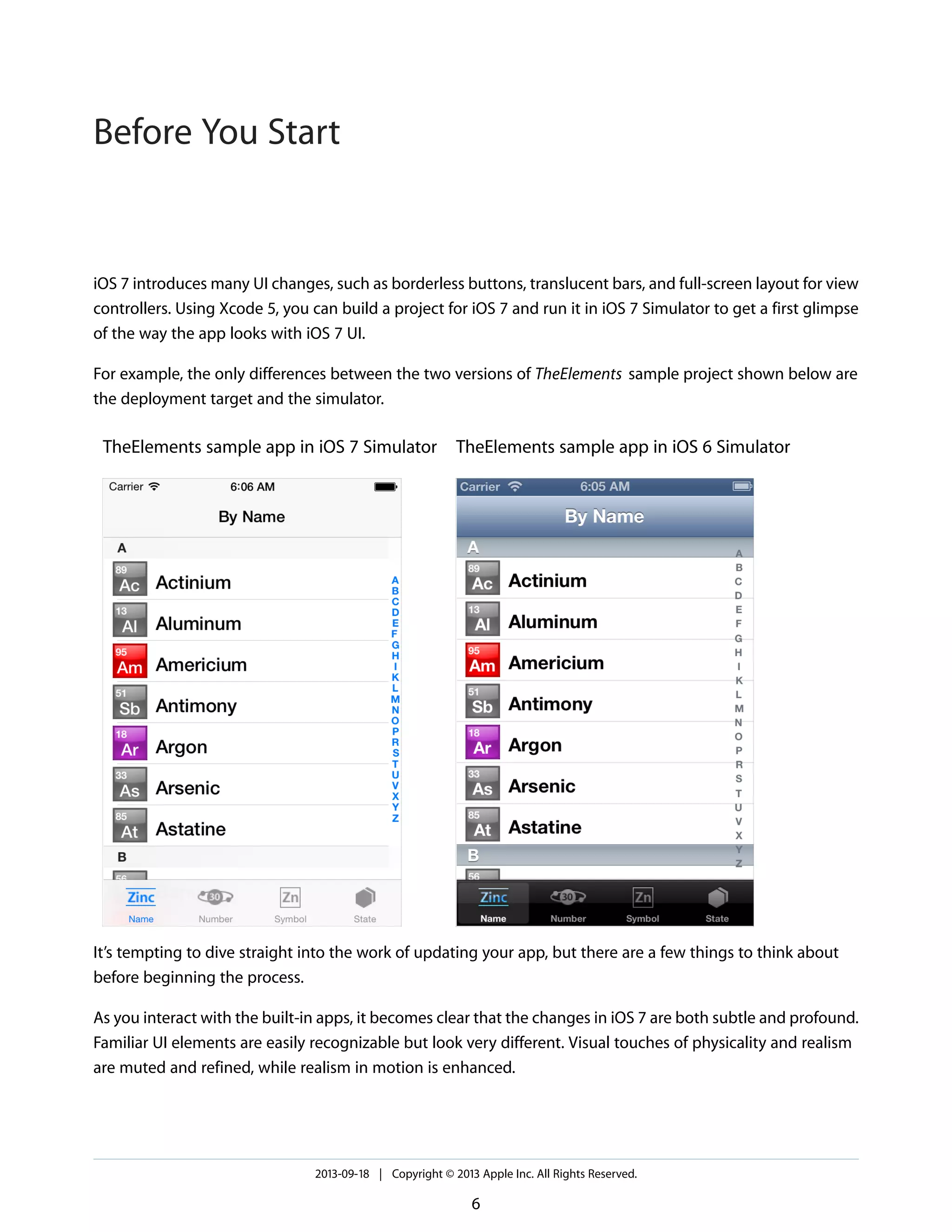 iOS 7 introduces many UI changes, such as borderless buttons, translucent bars, and full-screen layout for view
controllers. Using Xcode 5, you can build a project for iOS 7 and run it in iOS 7 Simulator to get a first glimpse
of the way the app looks with iOS 7 UI.
For example, the only differences between the two versions of TheElements sample project shown below are
the deployment target and the simulator.
TheElements sample app in iOS 6 SimulatorTheElements sample app in iOS 7 Simulator
It’s tempting to dive straight into the work of updating your app, but there are a few things to think about
before beginning the process.
As you interact with the built-in apps, it becomes clear that the changes in iOS 7 are both subtle and profound.
Familiar UI elements are easily recognizable but look very different. Visual touches of physicality and realism
are muted and refined, while realism in motion is enhanced.
2013-09-18 | Copyright © 2013 Apple Inc. All Rights Reserved.
6
Before You Start
 