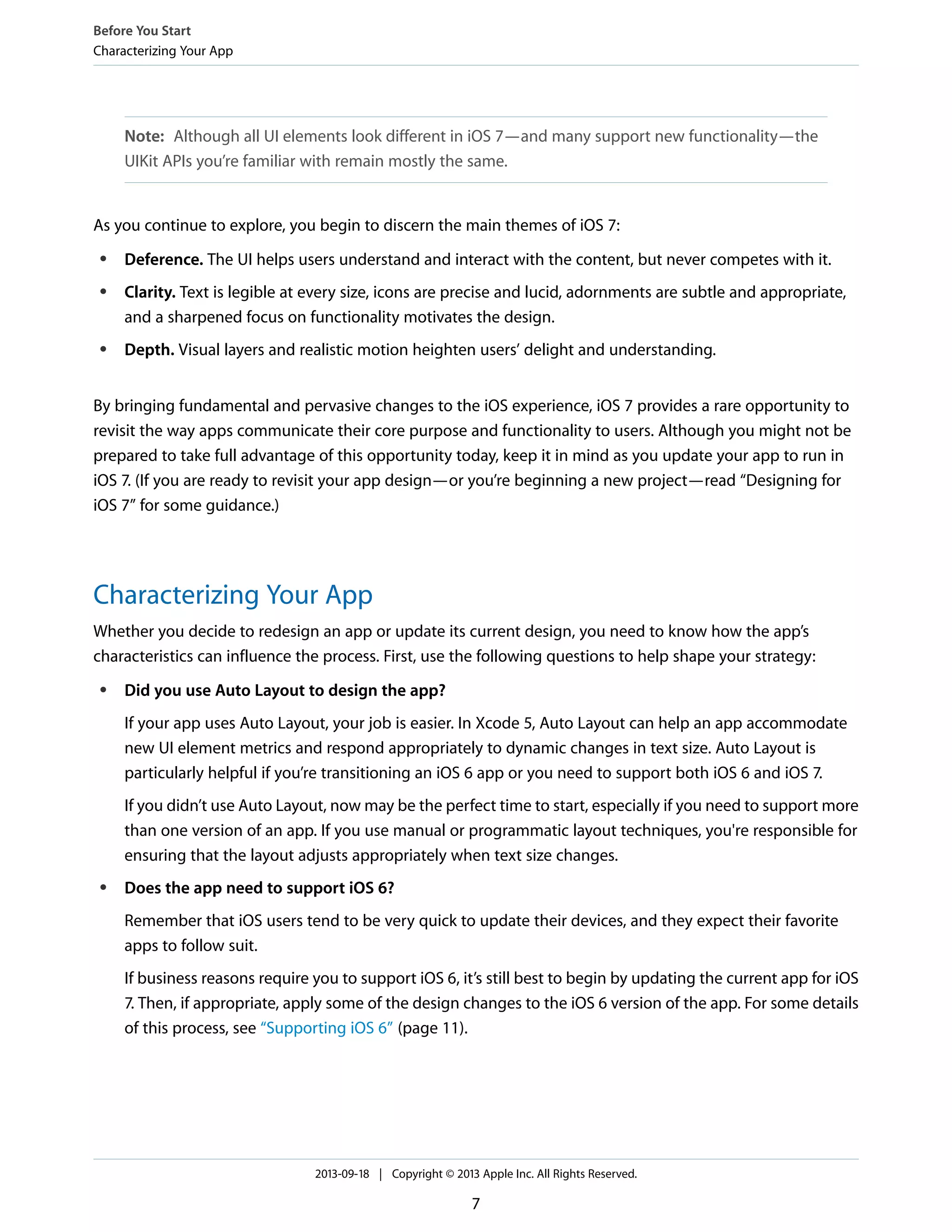 Note: Although all UI elements look different in iOS 7—and many support new functionality—the
UIKit APIs you’re familiar with remain mostly the same.
As you continue to explore, you begin to discern the main themes of iOS 7:
● Deference. The UI helps users understand and interact with the content, but never competes with it.
● Clarity. Text is legible at every size, icons are precise and lucid, adornments are subtle and appropriate,
and a sharpened focus on functionality motivates the design.
● Depth. Visual layers and realistic motion heighten users’ delight and understanding.
By bringing fundamental and pervasive changes to the iOS experience, iOS 7 provides a rare opportunity to
revisit the way apps communicate their core purpose and functionality to users. Although you might not be
prepared to take full advantage of this opportunity today, keep it in mind as you update your app to run in
iOS 7. (If you are ready to revisit your app design—or you’re beginning a new project—read “Designing for
iOS 7” for some guidance.)
Characterizing Your App
Whether you decide to redesign an app or update its current design, you need to know how the app’s
characteristics can influence the process. First, use the following questions to help shape your strategy:
● Did you use Auto Layout to design the app?
If your app uses Auto Layout, your job is easier. In Xcode 5, Auto Layout can help an app accommodate
new UI element metrics and respond appropriately to dynamic changes in text size. Auto Layout is
particularly helpful if you’re transitioning an iOS 6 app or you need to support both iOS 6 and iOS 7.
If you didn’t use Auto Layout, now may be the perfect time to start, especially if you need to support more
than one version of an app. If you use manual or programmatic layout techniques, you're responsible for
ensuring that the layout adjusts appropriately when text size changes.
● Does the app need to support iOS 6?
Remember that iOS users tend to be very quick to update their devices, and they expect their favorite
apps to follow suit.
If business reasons require you to support iOS 6, it’s still best to begin by updating the current app for iOS
7. Then, if appropriate, apply some of the design changes to the iOS 6 version of the app. For some details
of this process, see “Supporting iOS 6” (page 11).
Before You Start
Characterizing Your App
2013-09-18 | Copyright © 2013 Apple Inc. All Rights Reserved.
7
 