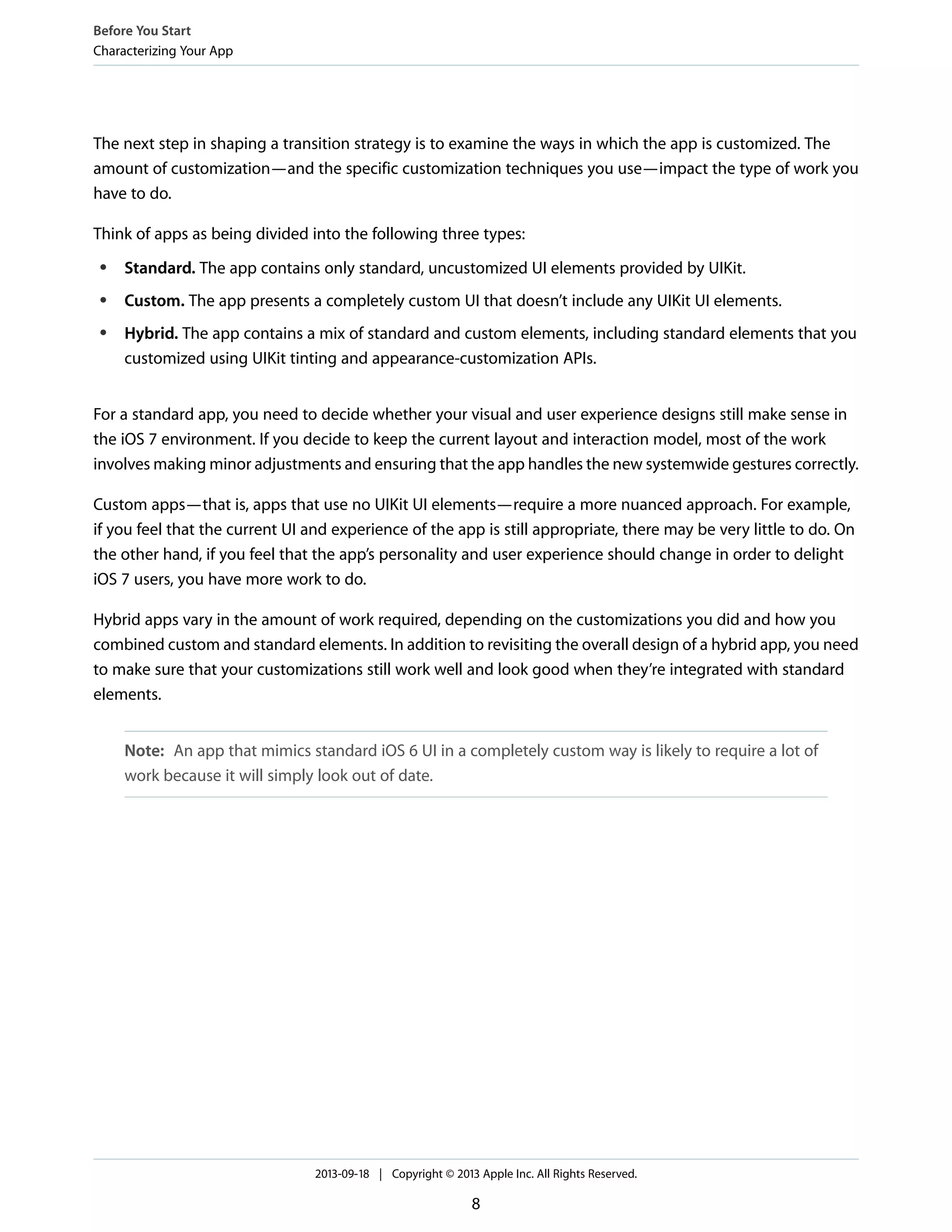 The next step in shaping a transition strategy is to examine the ways in which the app is customized. The
amount of customization—and the specific customization techniques you use—impact the type of work you
have to do.
Think of apps as being divided into the following three types:
● Standard. The app contains only standard, uncustomized UI elements provided by UIKit.
● Custom. The app presents a completely custom UI that doesn’t include any UIKit UI elements.
● Hybrid. The app contains a mix of standard and custom elements, including standard elements that you
customized using UIKit tinting and appearance-customization APIs.
For a standard app, you need to decide whether your visual and user experience designs still make sense in
the iOS 7 environment. If you decide to keep the current layout and interaction model, most of the work
involves making minor adjustments and ensuring that the app handles the new systemwide gestures correctly.
Custom apps—that is, apps that use no UIKit UI elements—require a more nuanced approach. For example,
if you feel that the current UI and experience of the app is still appropriate, there may be very little to do. On
the other hand, if you feel that the app’s personality and user experience should change in order to delight
iOS 7 users, you have more work to do.
Hybrid apps vary in the amount of work required, depending on the customizations you did and how you
combined custom and standard elements. In addition to revisiting the overall design of a hybrid app, you need
to make sure that your customizations still work well and look good when they’re integrated with standard
elements.
Note: An app that mimics standard iOS 6 UI in a completely custom way is likely to require a lot of
work because it will simply look out of date.
Before You Start
Characterizing Your App
2013-09-18 | Copyright © 2013 Apple Inc. All Rights Reserved.
8
 