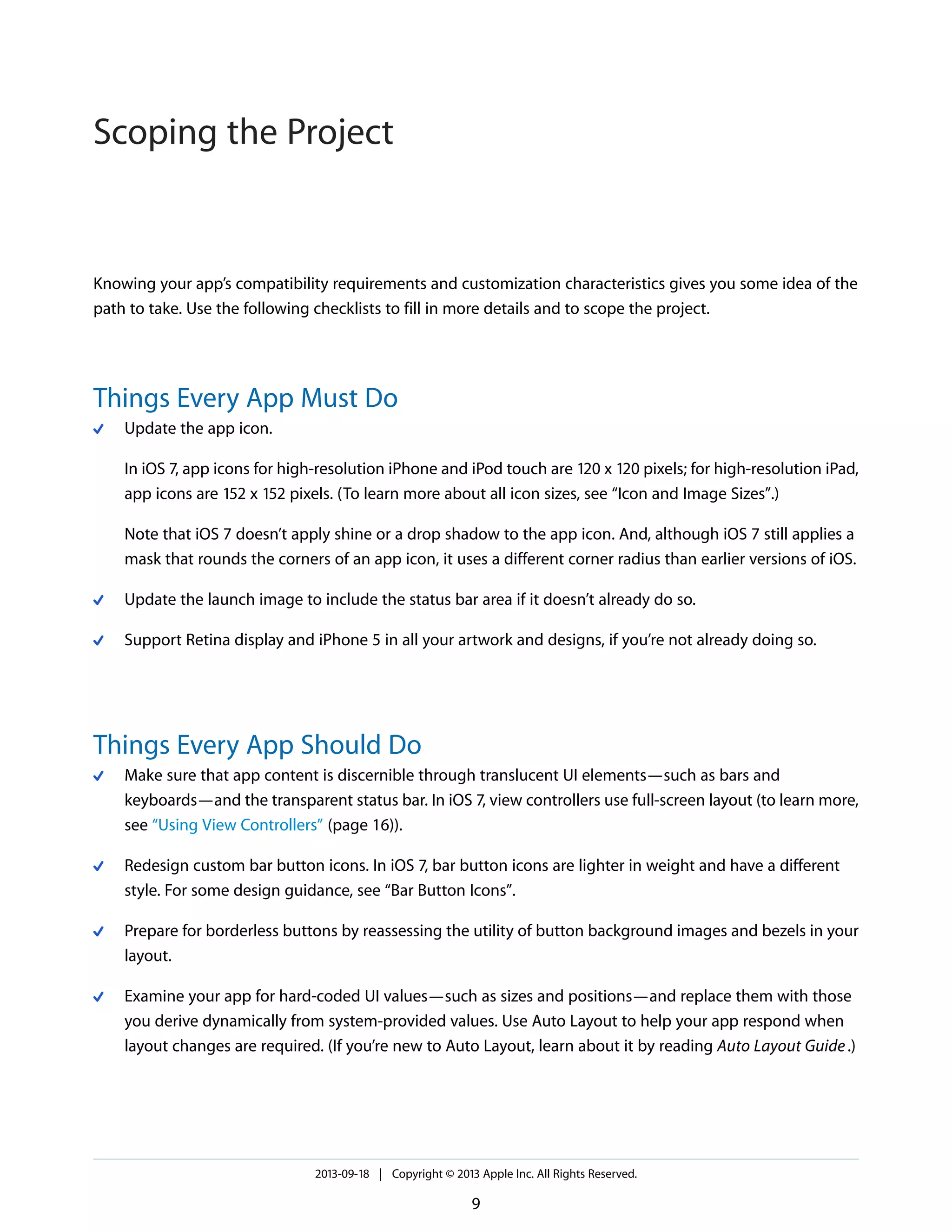 Knowing your app’s compatibility requirements and customization characteristics gives you some idea of the
path to take. Use the following checklists to fill in more details and to scope the project.
Things Every App Must Do
Update the app icon.
In iOS 7, app icons for high-resolution iPhone and iPod touch are 120 x 120 pixels; for high-resolution iPad,
app icons are 152 x 152 pixels. (To learn more about all icon sizes, see “Icon and Image Sizes”.)
Note that iOS 7 doesn’t apply shine or a drop shadow to the app icon. And, although iOS 7 still applies a
mask that rounds the corners of an app icon, it uses a different corner radius than earlier versions of iOS.
Update the launch image to include the status bar area if it doesn’t already do so.
Support Retina display and iPhone 5 in all your artwork and designs, if you’re not already doing so.
Things Every App Should Do
Make sure that app content is discernible through translucent UI elements—such as bars and
keyboards—and the transparent status bar. In iOS 7, view controllers use full-screen layout (to learn more,
see “Using View Controllers” (page 16)).
Redesign custom bar button icons. In iOS 7, bar button icons are lighter in weight and have a different
style. For some design guidance, see “Bar Button Icons”.
Prepare for borderless buttons by reassessing the utility of button background images and bezels in your
layout.
Examine your app for hard-coded UI values—such as sizes and positions—and replace them with those
you derive dynamically from system-provided values. Use Auto Layout to help your app respond when
layout changes are required. (If you’re new to Auto Layout, learn about it by reading Auto Layout Guide.)
2013-09-18 | Copyright © 2013 Apple Inc. All Rights Reserved.
9
Scoping the Project
 