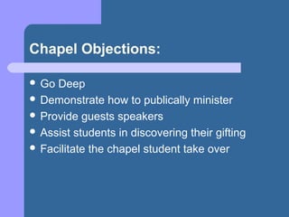 Chapel Objections:

 Go Deep
 Demonstrate how to publically minister
 Provide guests speakers
 Assist students in discovering their gifting
 Facilitate the chapel student take over
 
