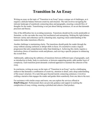 Transition In An Essay
Writing an essay on the topic of "Transition in an Essay" poses a unique set of challenges, as it
requires a delicate balance between creativity and structure. The task involves navigating the
intricate landscape of seamlessly connecting ideas and paragraphs, ensuring a smooth flow of
thoughts for the reader. Transitioning is not just about linking sentences; it's an art that demands
precision and finesse.
One of the difficulties lies in avoiding monotony. Transitions should not be overly predictable or
formulaic, as this can make the essay feel mechanical and uninspiring. Striking the right balance
between variety and coherence can be a daunting task, requiring a keen understanding of the
nuances that make transitions effective.
Another challenge is maintaining clarity. The transitions should guide the reader through the
essay without causing confusion or abrupt shifts in focus. It's essential to create a logical
progression that aids comprehension rather than hindering it. Achieving this clarity requires a
meticulous choice of transition words and phrases, each serving a specific purpose in enhancing
the overall flow.
Additionally, addressing the subtleties of transitions between different types of paragraphs, such
as introduction to body, body to conclusion, or between supporting points, adds another layer of
complexity. Each transition point demands a tailored approach to maintain the cohesion of the
essay.
In conclusion, writing an essay on the topic of "Transition in an Essay" can be a challenging
endeavor that demands a combination of creativity, attention to detail, and a deep understanding
of the essay's structure. It's a task that goes beyond merely connecting sentences; it involves
crafting a narrative that engages the reader and guides them seamlessly from one idea to the next.
For assistance with similar essays and more, one can explore the services offered at
HelpWriting.net. Professionals there can provide guidance and support in tackling the
complexities of essay writing, ensuring a polished and cohesive final product.
 