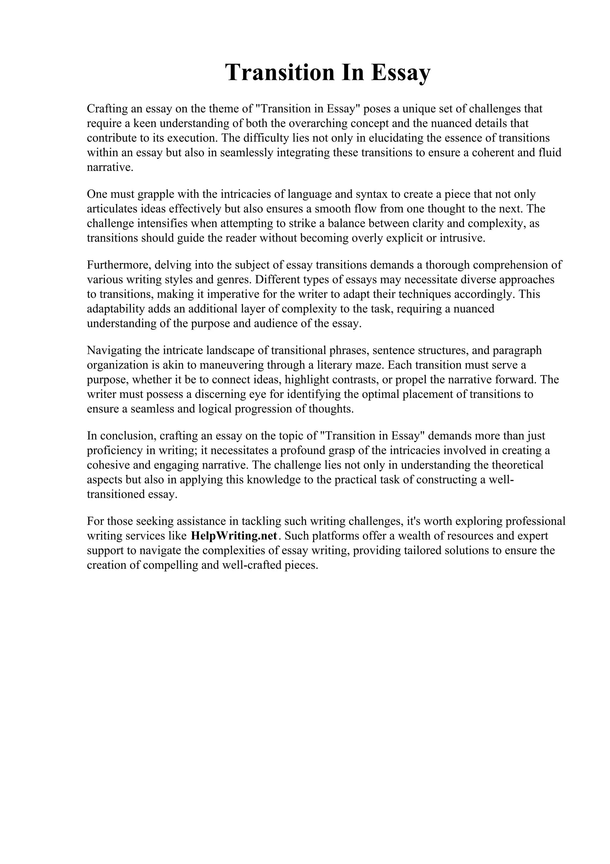 Transition In Essay
Crafting an essay on the theme of "Transition in Essay" poses a unique set of challenges that
require a keen understanding of both the overarching concept and the nuanced details that
contribute to its execution. The difficulty lies not only in elucidating the essence of transitions
within an essay but also in seamlessly integrating these transitions to ensure a coherent and fluid
narrative.
One must grapple with the intricacies of language and syntax to create a piece that not only
articulates ideas effectively but also ensures a smooth flow from one thought to the next. The
challenge intensifies when attempting to strike a balance between clarity and complexity, as
transitions should guide the reader without becoming overly explicit or intrusive.
Furthermore, delving into the subject of essay transitions demands a thorough comprehension of
various writing styles and genres. Different types of essays may necessitate diverse approaches
to transitions, making it imperative for the writer to adapt their techniques accordingly. This
adaptability adds an additional layer of complexity to the task, requiring a nuanced
understanding of the purpose and audience of the essay.
Navigating the intricate landscape of transitional phrases, sentence structures, and paragraph
organization is akin to maneuvering through a literary maze. Each transition must serve a
purpose, whether it be to connect ideas, highlight contrasts, or propel the narrative forward. The
writer must possess a discerning eye for identifying the optimal placement of transitions to
ensure a seamless and logical progression of thoughts.
In conclusion, crafting an essay on the topic of "Transition in Essay" demands more than just
proficiency in writing; it necessitates a profound grasp of the intricacies involved in creating a
cohesive and engaging narrative. The challenge lies not only in understanding the theoretical
aspects but also in applying this knowledge to the practical task of constructing a well-
transitioned essay.
For those seeking assistance in tackling such writing challenges, it's worth exploring professional
writing services like HelpWriting.net. Such platforms offer a wealth of resources and expert
support to navigate the complexities of essay writing, providing tailored solutions to ensure the
creation of compelling and well-crafted pieces.
Transition In EssayTransition In Essay
 
