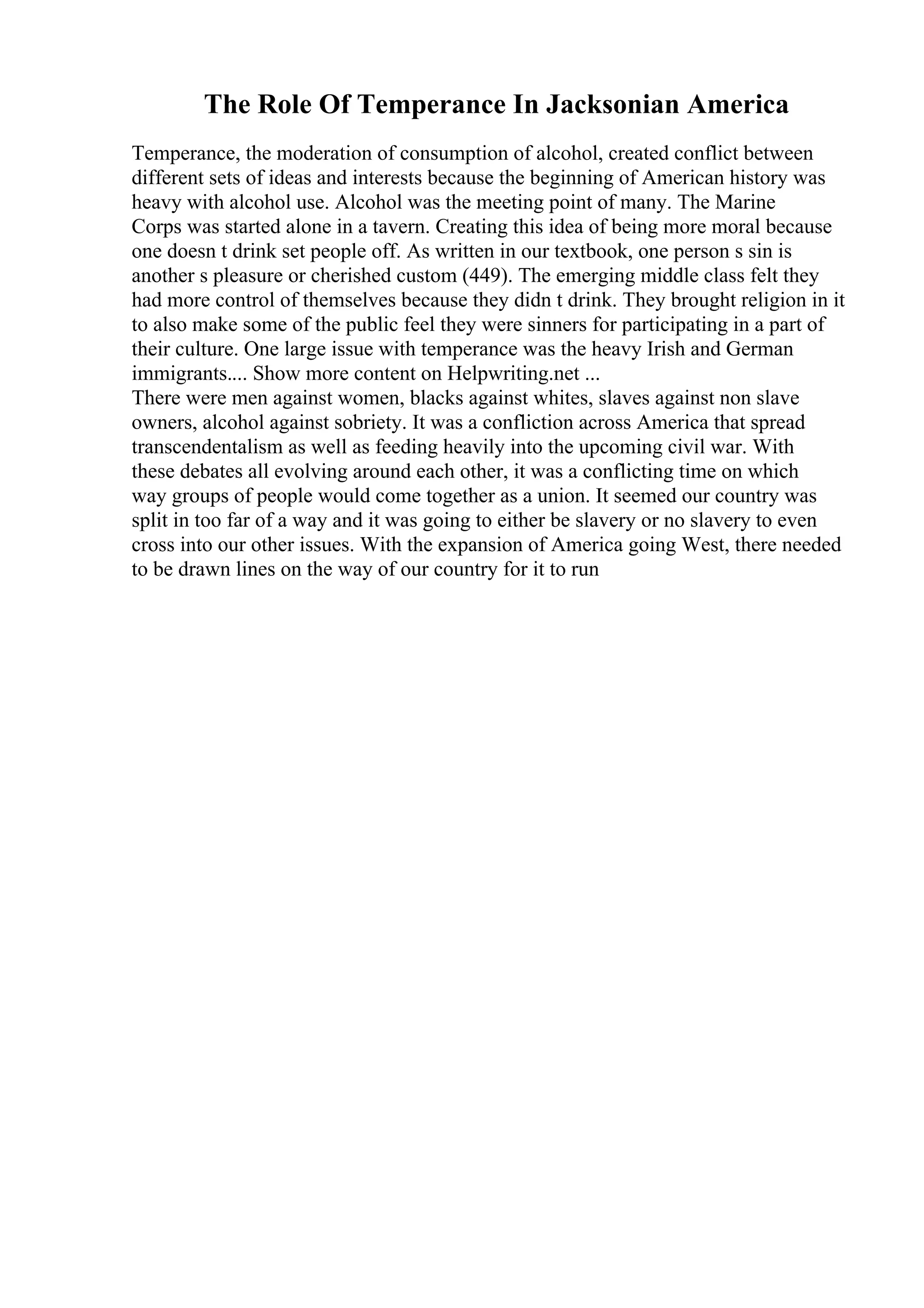 The Role Of Temperance In Jacksonian America
Temperance, the moderation of consumption of alcohol, created conflict between
different sets of ideas and interests because the beginning of American history was
heavy with alcohol use. Alcohol was the meeting point of many. The Marine
Corps was started alone in a tavern. Creating this idea of being more moral because
one doesn t drink set people off. As written in our textbook, one person s sin is
another s pleasure or cherished custom (449). The emerging middle class felt they
had more control of themselves because they didn t drink. They brought religion in it
to also make some of the public feel they were sinners for participating in a part of
their culture. One large issue with temperance was the heavy Irish and German
immigrants.... Show more content on Helpwriting.net ...
There were men against women, blacks against whites, slaves against non slave
owners, alcohol against sobriety. It was a confliction across America that spread
transcendentalism as well as feeding heavily into the upcoming civil war. With
these debates all evolving around each other, it was a conflicting time on which
way groups of people would come together as a union. It seemed our country was
split in too far of a way and it was going to either be slavery or no slavery to even
cross into our other issues. With the expansion of America going West, there needed
to be drawn lines on the way of our country for it to run
 
