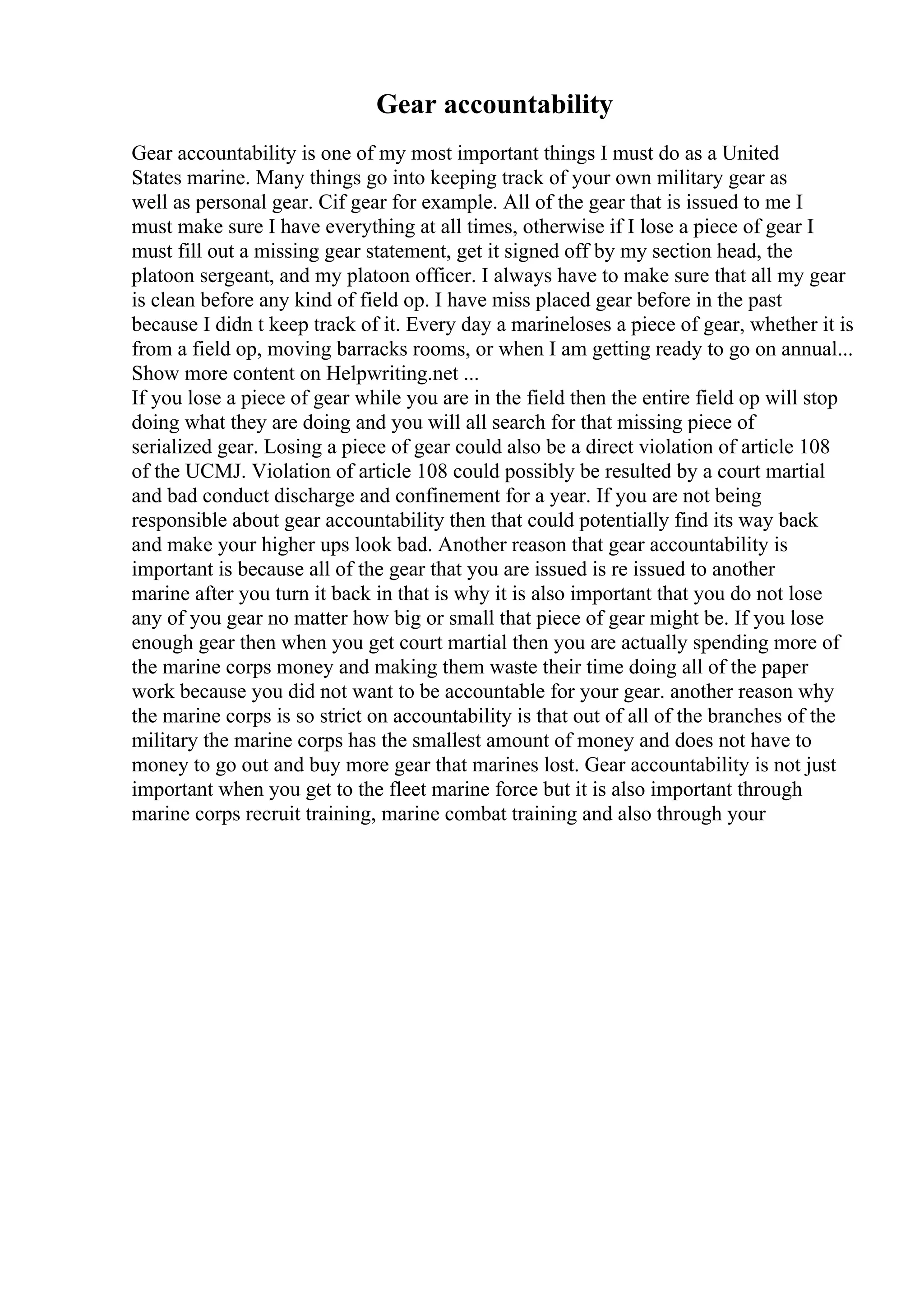 Gear accountability
Gear accountability is one of my most important things I must do as a United
States marine. Many things go into keeping track of your own military gear as
well as personal gear. Cif gear for example. All of the gear that is issued to me I
must make sure I have everything at all times, otherwise if I lose a piece of gear I
must fill out a missing gear statement, get it signed off by my section head, the
platoon sergeant, and my platoon officer. I always have to make sure that all my gear
is clean before any kind of field op. I have miss placed gear before in the past
because I didn t keep track of it. Every day a marineloses a piece of gear, whether it is
from a field op, moving barracks rooms, or when I am getting ready to go on annual...
Show more content on Helpwriting.net ...
If you lose a piece of gear while you are in the field then the entire field op will stop
doing what they are doing and you will all search for that missing piece of
serialized gear. Losing a piece of gear could also be a direct violation of article 108
of the UCMJ. Violation of article 108 could possibly be resulted by a court martial
and bad conduct discharge and confinement for a year. If you are not being
responsible about gear accountability then that could potentially find its way back
and make your higher ups look bad. Another reason that gear accountability is
important is because all of the gear that you are issued is re issued to another
marine after you turn it back in that is why it is also important that you do not lose
any of you gear no matter how big or small that piece of gear might be. If you lose
enough gear then when you get court martial then you are actually spending more of
the marine corps money and making them waste their time doing all of the paper
work because you did not want to be accountable for your gear. another reason why
the marine corps is so strict on accountability is that out of all of the branches of the
military the marine corps has the smallest amount of money and does not have to
money to go out and buy more gear that marines lost. Gear accountability is not just
important when you get to the fleet marine force but it is also important through
marine corps recruit training, marine combat training and also through your
 