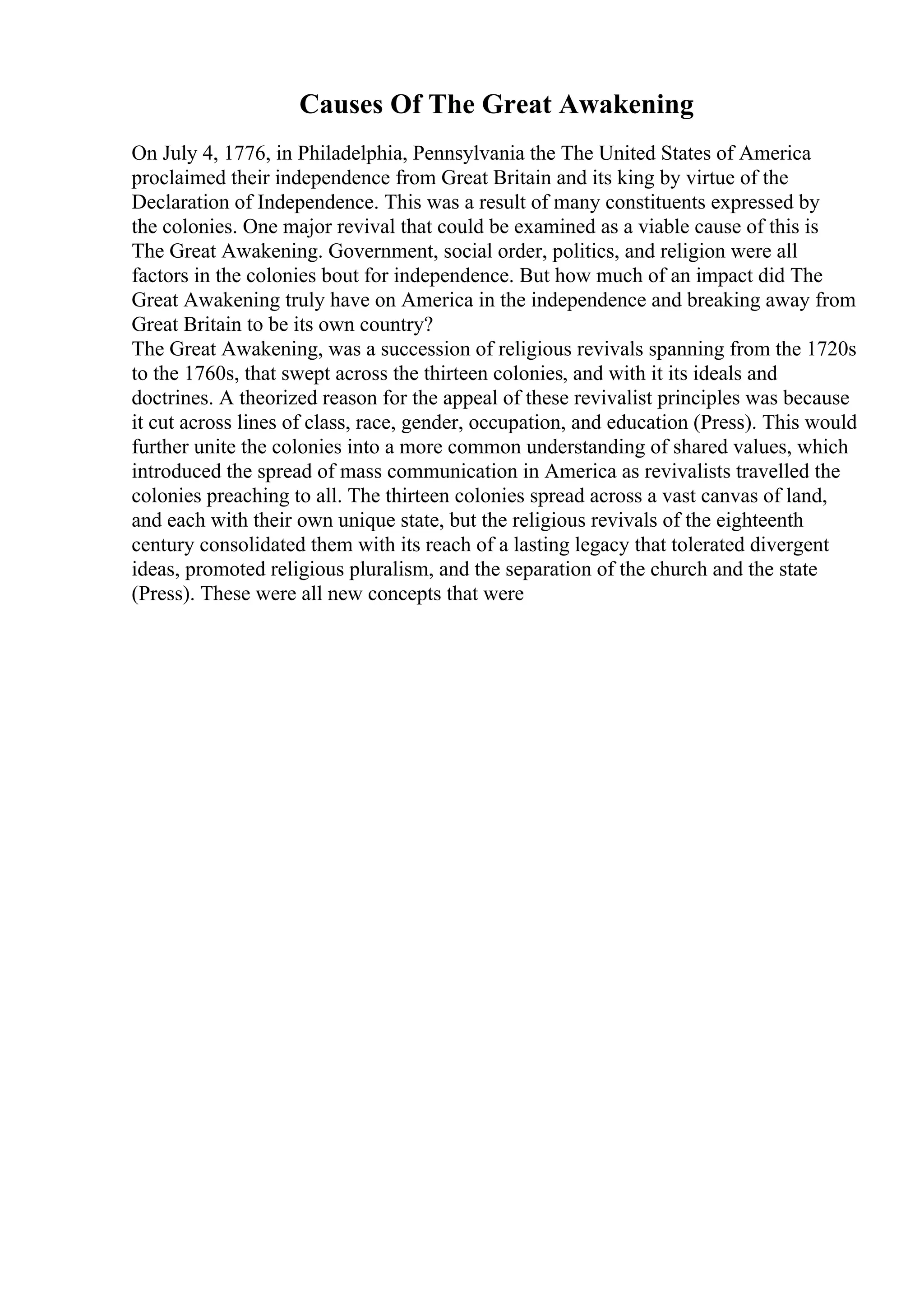 Causes Of The Great Awakening
On July 4, 1776, in Philadelphia, Pennsylvania the The United States of America
proclaimed their independence from Great Britain and its king by virtue of the
Declaration of Independence. This was a result of many constituents expressed by
the colonies. One major revival that could be examined as a viable cause of this is
The Great Awakening. Government, social order, politics, and religion were all
factors in the colonies bout for independence. But how much of an impact did The
Great Awakening truly have on America in the independence and breaking away from
Great Britain to be its own country?
The Great Awakening, was a succession of religious revivals spanning from the 1720s
to the 1760s, that swept across the thirteen colonies, and with it its ideals and
doctrines. A theorized reason for the appeal of these revivalist principles was because
it cut across lines of class, race, gender, occupation, and education (Press). This would
further unite the colonies into a more common understanding of shared values, which
introduced the spread of mass communication in America as revivalists travelled the
colonies preaching to all. The thirteen colonies spread across a vast canvas of land,
and each with their own unique state, but the religious revivals of the eighteenth
century consolidated them with its reach of a lasting legacy that tolerated divergent
ideas, promoted religious pluralism, and the separation of the church and the state
(Press). These were all new concepts that were
 