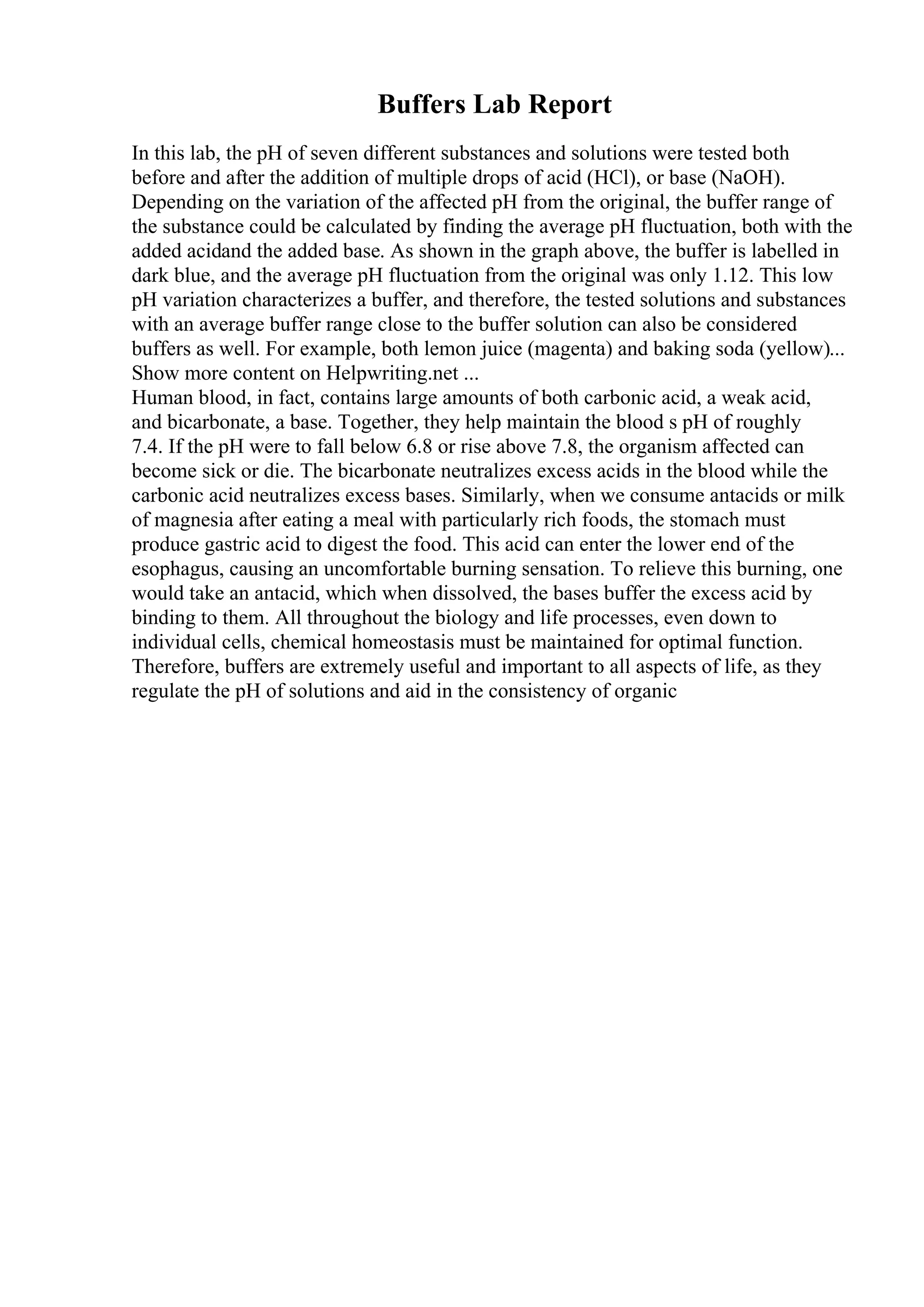 Buffers Lab Report
In this lab, the pH of seven different substances and solutions were tested both
before and after the addition of multiple drops of acid (HCl), or base (NaOH).
Depending on the variation of the affected pH from the original, the buffer range of
the substance could be calculated by finding the average pH fluctuation, both with the
added acidand the added base. As shown in the graph above, the buffer is labelled in
dark blue, and the average pH fluctuation from the original was only 1.12. This low
pH variation characterizes a buffer, and therefore, the tested solutions and substances
with an average buffer range close to the buffer solution can also be considered
buffers as well. For example, both lemon juice (magenta) and baking soda (yellow)...
Show more content on Helpwriting.net ...
Human blood, in fact, contains large amounts of both carbonic acid, a weak acid,
and bicarbonate, a base. Together, they help maintain the blood s pH of roughly
7.4. If the pH were to fall below 6.8 or rise above 7.8, the organism affected can
become sick or die. The bicarbonate neutralizes excess acids in the blood while the
carbonic acid neutralizes excess bases. Similarly, when we consume antacids or milk
of magnesia after eating a meal with particularly rich foods, the stomach must
produce gastric acid to digest the food. This acid can enter the lower end of the
esophagus, causing an uncomfortable burning sensation. To relieve this burning, one
would take an antacid, which when dissolved, the bases buffer the excess acid by
binding to them. All throughout the biology and life processes, even down to
individual cells, chemical homeostasis must be maintained for optimal function.
Therefore, buffers are extremely useful and important to all aspects of life, as they
regulate the pH of solutions and aid in the consistency of organic
 