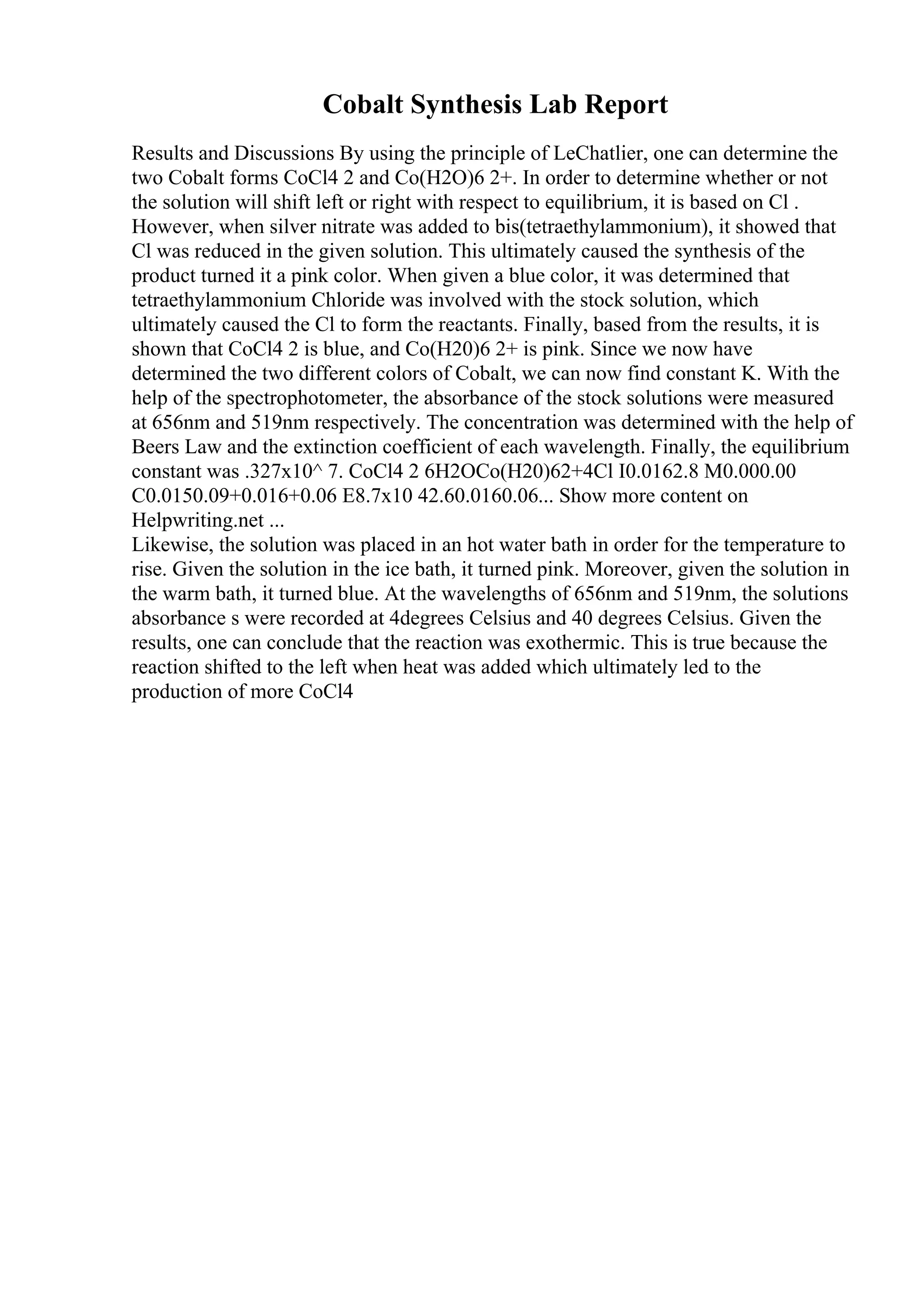 Cobalt Synthesis Lab Report
Results and Discussions By using the principle of LeChatlier, one can determine the
two Cobalt forms CoCl4 2 and Co(H2O)6 2+. In order to determine whether or not
the solution will shift left or right with respect to equilibrium, it is based on Cl .
However, when silver nitrate was added to bis(tetraethylammonium), it showed that
Cl was reduced in the given solution. This ultimately caused the synthesis of the
product turned it a pink color. When given a blue color, it was determined that
tetraethylammonium Chloride was involved with the stock solution, which
ultimately caused the Cl to form the reactants. Finally, based from the results, it is
shown that CoCl4 2 is blue, and Co(H20)6 2+ is pink. Since we now have
determined the two different colors of Cobalt, we can now find constant K. With the
help of the spectrophotometer, the absorbance of the stock solutions were measured
at 656nm and 519nm respectively. The concentration was determined with the help of
Beers Law and the extinction coefficient of each wavelength. Finally, the equilibrium
constant was .327x10^ 7. CoCl4 2 6H2OCo(H20)62+4Cl I0.0162.8 M0.000.00
C0.0150.09+0.016+0.06 E8.7x10 42.60.0160.06... Show more content on
Helpwriting.net ...
Likewise, the solution was placed in an hot water bath in order for the temperature to
rise. Given the solution in the ice bath, it turned pink. Moreover, given the solution in
the warm bath, it turned blue. At the wavelengths of 656nm and 519nm, the solutions
absorbance s were recorded at 4degrees Celsius and 40 degrees Celsius. Given the
results, one can conclude that the reaction was exothermic. This is true because the
reaction shifted to the left when heat was added which ultimately led to the
production of more CoCl4
 