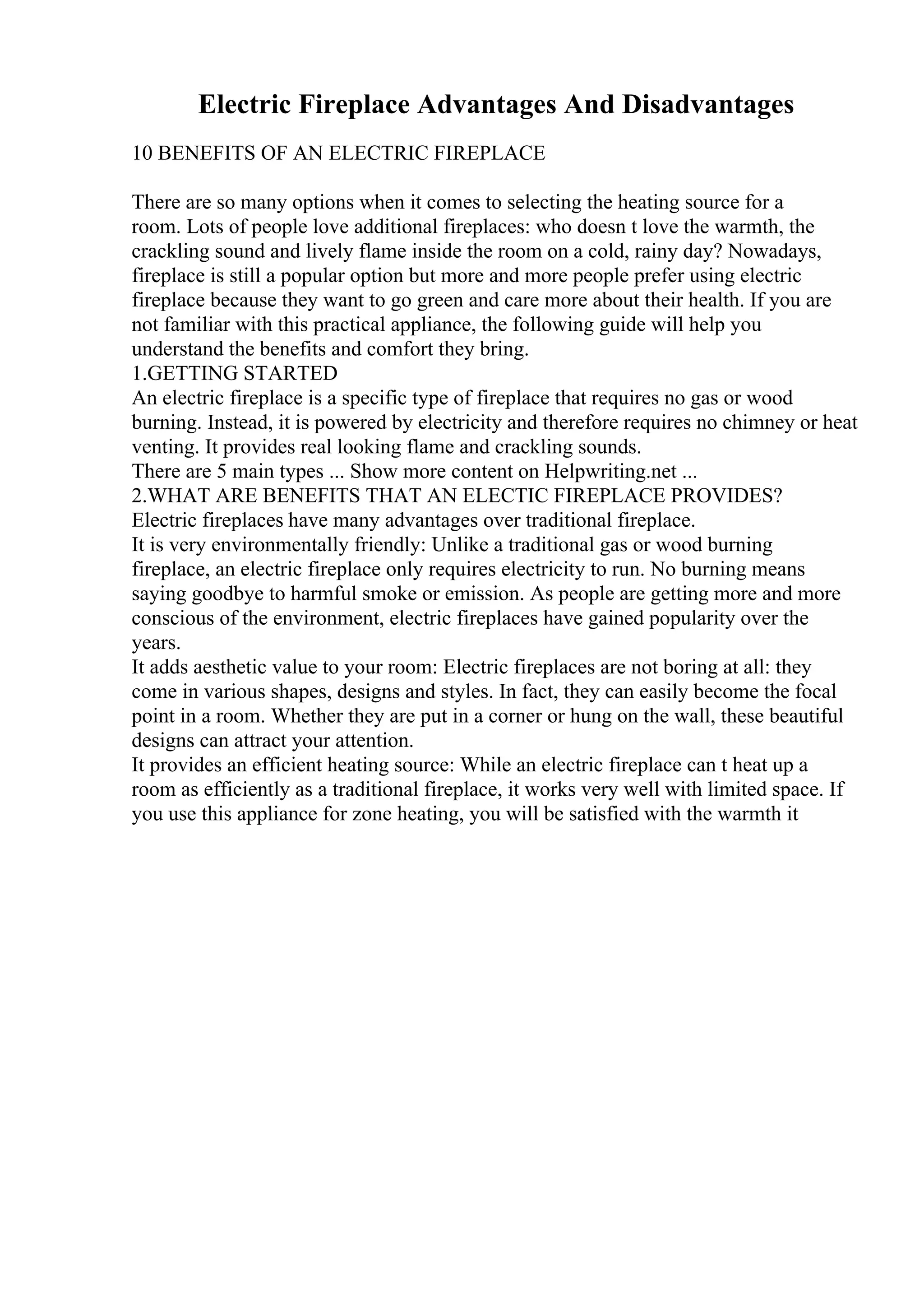 Electric Fireplace Advantages And Disadvantages
10 BENEFITS OF AN ELECTRIC FIREPLACE
There are so many options when it comes to selecting the heating source for a
room. Lots of people love additional fireplaces: who doesn t love the warmth, the
crackling sound and lively flame inside the room on a cold, rainy day? Nowadays,
fireplace is still a popular option but more and more people prefer using electric
fireplace because they want to go green and care more about their health. If you are
not familiar with this practical appliance, the following guide will help you
understand the benefits and comfort they bring.
1.GETTING STARTED
An electric fireplace is a specific type of fireplace that requires no gas or wood
burning. Instead, it is powered by electricity and therefore requires no chimney or heat
venting. It provides real looking flame and crackling sounds.
There are 5 main types ... Show more content on Helpwriting.net ...
2.WHAT ARE BENEFITS THAT AN ELECTIC FIREPLACE PROVIDES?
Electric fireplaces have many advantages over traditional fireplace.
It is very environmentally friendly: Unlike a traditional gas or wood burning
fireplace, an electric fireplace only requires electricity to run. No burning means
saying goodbye to harmful smoke or emission. As people are getting more and more
conscious of the environment, electric fireplaces have gained popularity over the
years.
It adds aesthetic value to your room: Electric fireplaces are not boring at all: they
come in various shapes, designs and styles. In fact, they can easily become the focal
point in a room. Whether they are put in a corner or hung on the wall, these beautiful
designs can attract your attention.
It provides an efficient heating source: While an electric fireplace can t heat up a
room as efficiently as a traditional fireplace, it works very well with limited space. If
you use this appliance for zone heating, you will be satisfied with the warmth it
 