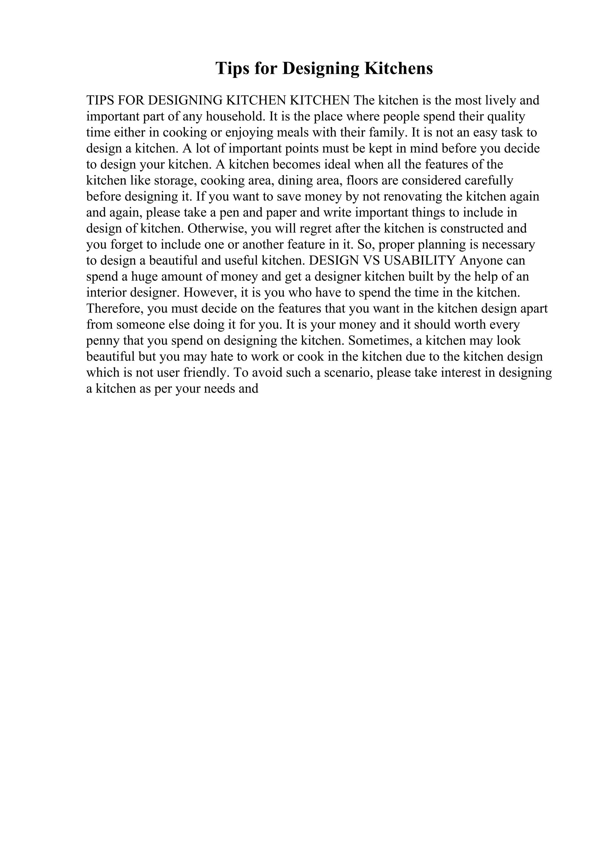 Tips for Designing Kitchens
TIPS FOR DESIGNING KITCHEN KITCHEN The kitchen is the most lively and
important part of any household. It is the place where people spend their quality
time either in cooking or enjoying meals with their family. It is not an easy task to
design a kitchen. A lot of important points must be kept in mind before you decide
to design your kitchen. A kitchen becomes ideal when all the features of the
kitchen like storage, cooking area, dining area, floors are considered carefully
before designing it. If you want to save money by not renovating the kitchen again
and again, please take a pen and paper and write important things to include in
design of kitchen. Otherwise, you will regret after the kitchen is constructed and
you forget to include one or another feature in it. So, proper planning is necessary
to design a beautiful and useful kitchen. DESIGN VS USABILITY Anyone can
spend a huge amount of money and get a designer kitchen built by the help of an
interior designer. However, it is you who have to spend the time in the kitchen.
Therefore, you must decide on the features that you want in the kitchen design apart
from someone else doing it for you. It is your money and it should worth every
penny that you spend on designing the kitchen. Sometimes, a kitchen may look
beautiful but you may hate to work or cook in the kitchen due to the kitchen design
which is not user friendly. To avoid such a scenario, please take interest in designing
a kitchen as per your needs and
 