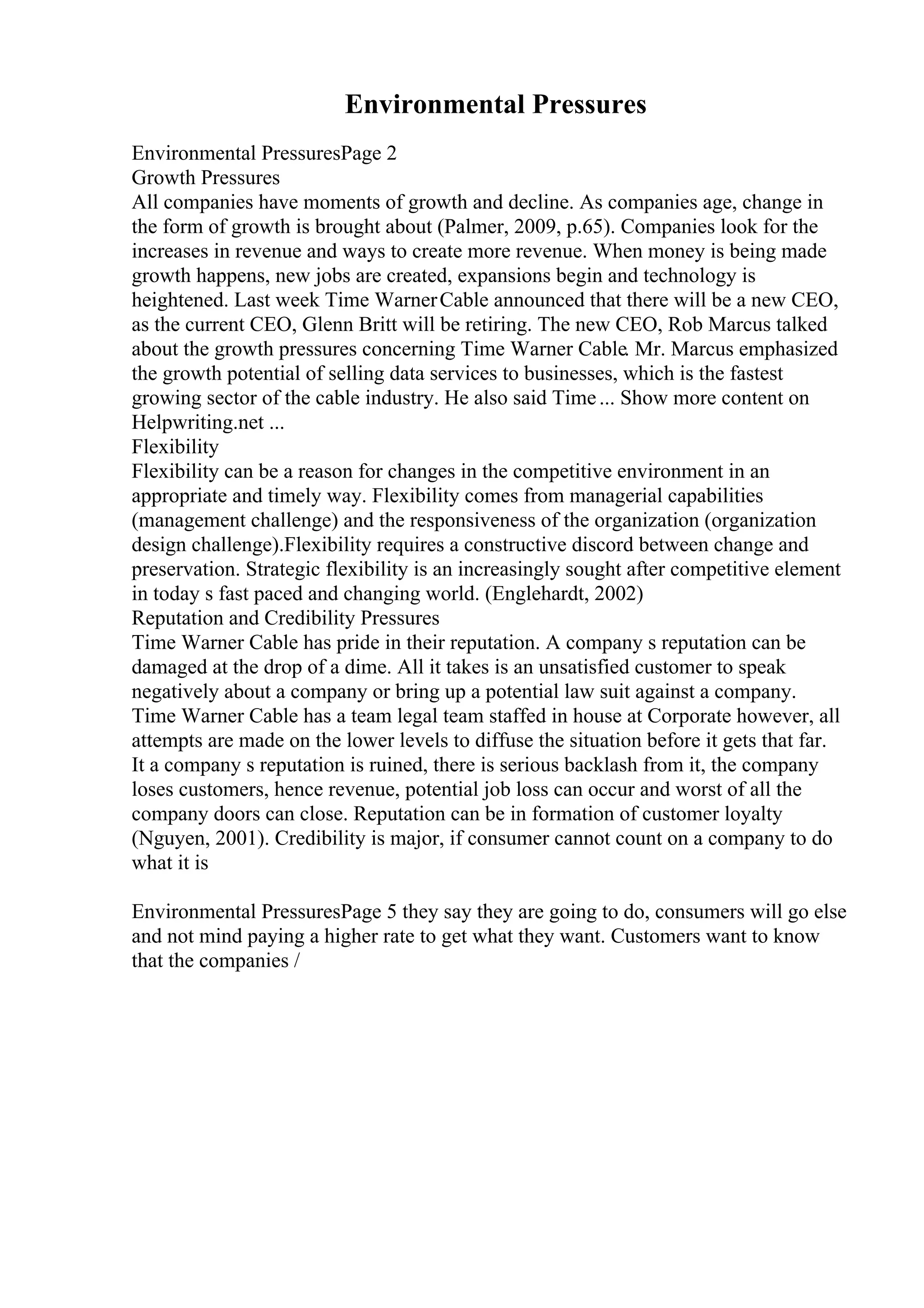 Environmental Pressures
Environmental PressuresPage 2
Growth Pressures
All companies have moments of growth and decline. As companies age, change in
the form of growth is brought about (Palmer, 2009, p.65). Companies look for the
increases in revenue and ways to create more revenue. When money is being made
growth happens, new jobs are created, expansions begin and technology is
heightened. Last week Time WarnerCable announced that there will be a new CEO,
as the current CEO, Glenn Britt will be retiring. The new CEO, Rob Marcus talked
about the growth pressures concerning Time Warner Cable. Mr. Marcus emphasized
the growth potential of selling data services to businesses, which is the fastest
growing sector of the cable industry. He also said Time... Show more content on
Helpwriting.net ...
Flexibility
Flexibility can be a reason for changes in the competitive environment in an
appropriate and timely way. Flexibility comes from managerial capabilities
(management challenge) and the responsiveness of the organization (organization
design challenge).Flexibility requires a constructive discord between change and
preservation. Strategic flexibility is an increasingly sought after competitive element
in today s fast paced and changing world. (Englehardt, 2002)
Reputation and Credibility Pressures
Time Warner Cable has pride in their reputation. A company s reputation can be
damaged at the drop of a dime. All it takes is an unsatisfied customer to speak
negatively about a company or bring up a potential law suit against a company.
Time Warner Cable has a team legal team staffed in house at Corporate however, all
attempts are made on the lower levels to diffuse the situation before it gets that far.
It a company s reputation is ruined, there is serious backlash from it, the company
loses customers, hence revenue, potential job loss can occur and worst of all the
company doors can close. Reputation can be in formation of customer loyalty
(Nguyen, 2001). Credibility is major, if consumer cannot count on a company to do
what it is
Environmental PressuresPage 5 they say they are going to do, consumers will go else
and not mind paying a higher rate to get what they want. Customers want to know
that the companies /
 