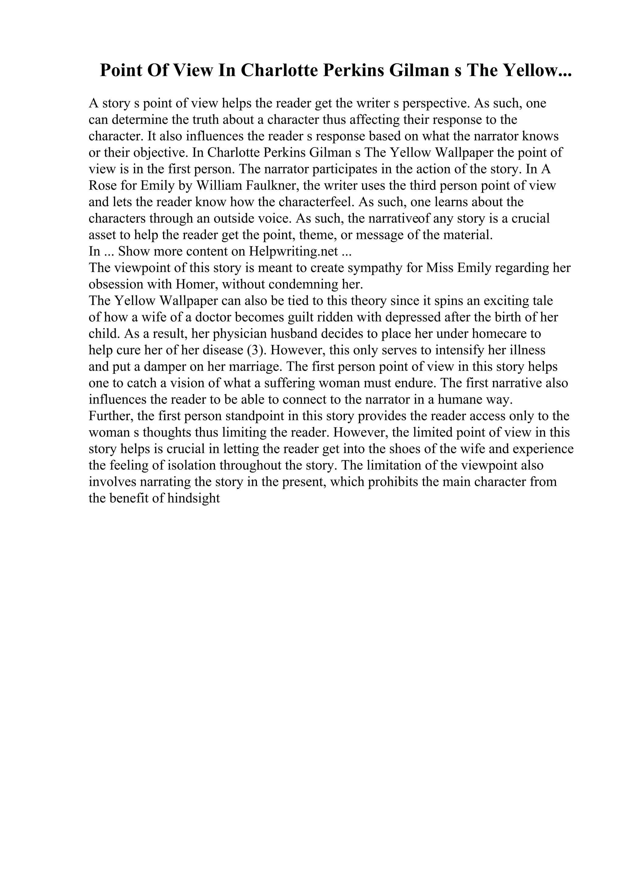 Point Of View In Charlotte Perkins Gilman s The Yellow...
A story s point of view helps the reader get the writer s perspective. As such, one
can determine the truth about a character thus affecting their response to the
character. It also influences the reader s response based on what the narrator knows
or their objective. In Charlotte Perkins Gilman s The Yellow Wallpaper the point of
view is in the first person. The narrator participates in the action of the story. In A
Rose for Emily by William Faulkner, the writer uses the third person point of view
and lets the reader know how the characterfeel. As such, one learns about the
characters through an outside voice. As such, the narrativeof any story is a crucial
asset to help the reader get the point, theme, or message of the material.
In ... Show more content on Helpwriting.net ...
The viewpoint of this story is meant to create sympathy for Miss Emily regarding her
obsession with Homer, without condemning her.
The Yellow Wallpaper can also be tied to this theory since it spins an exciting tale
of how a wife of a doctor becomes guilt ridden with depressed after the birth of her
child. As a result, her physician husband decides to place her under homecare to
help cure her of her disease (3). However, this only serves to intensify her illness
and put a damper on her marriage. The first person point of view in this story helps
one to catch a vision of what a suffering woman must endure. The first narrative also
influences the reader to be able to connect to the narrator in a humane way.
Further, the first person standpoint in this story provides the reader access only to the
woman s thoughts thus limiting the reader. However, the limited point of view in this
story helps is crucial in letting the reader get into the shoes of the wife and experience
the feeling of isolation throughout the story. The limitation of the viewpoint also
involves narrating the story in the present, which prohibits the main character from
the benefit of hindsight
 