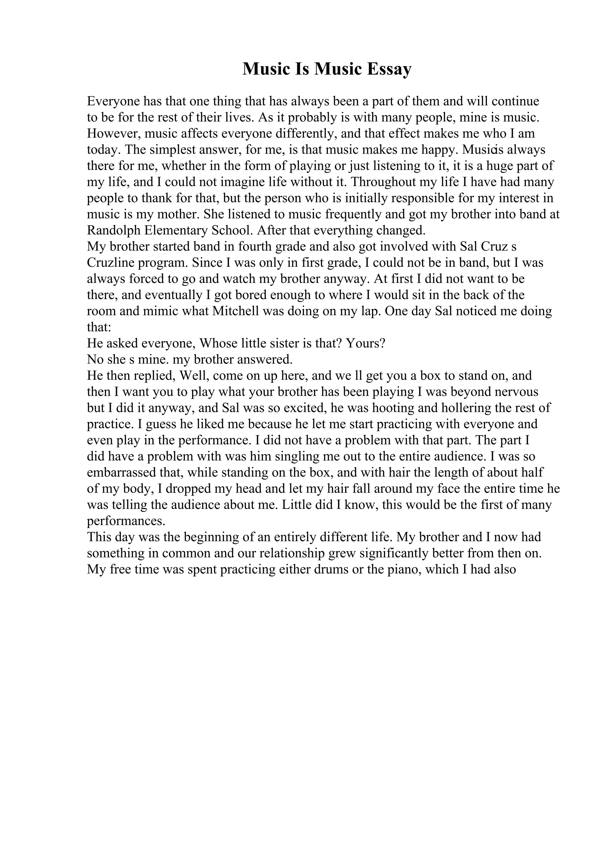 Music Is Music Essay
Everyone has that one thing that has always been a part of them and will continue
to be for the rest of their lives. As it probably is with many people, mine is music.
However, music affects everyone differently, and that effect makes me who I am
today. The simplest answer, for me, is that music makes me happy. Musicis always
there for me, whether in the form of playing or just listening to it, it is a huge part of
my life, and I could not imagine life without it. Throughout my life I have had many
people to thank for that, but the person who is initially responsible for my interest in
music is my mother. She listened to music frequently and got my brother into band at
Randolph Elementary School. After that everything changed.
My brother started band in fourth grade and also got involved with Sal Cruz s
Cruzline program. Since I was only in first grade, I could not be in band, but I was
always forced to go and watch my brother anyway. At first I did not want to be
there, and eventually I got bored enough to where I would sit in the back of the
room and mimic what Mitchell was doing on my lap. One day Sal noticed me doing
that:
He asked everyone, Whose little sister is that? Yours?
No she s mine. my brother answered.
He then replied, Well, come on up here, and we ll get you a box to stand on, and
then I want you to play what your brother has been playing I was beyond nervous
but I did it anyway, and Sal was so excited, he was hooting and hollering the rest of
practice. I guess he liked me because he let me start practicing with everyone and
even play in the performance. I did not have a problem with that part. The part I
did have a problem with was him singling me out to the entire audience. I was so
embarrassed that, while standing on the box, and with hair the length of about half
of my body, I dropped my head and let my hair fall around my face the entire time he
was telling the audience about me. Little did I know, this would be the first of many
performances.
This day was the beginning of an entirely different life. My brother and I now had
something in common and our relationship grew significantly better from then on.
My free time was spent practicing either drums or the piano, which I had also
 