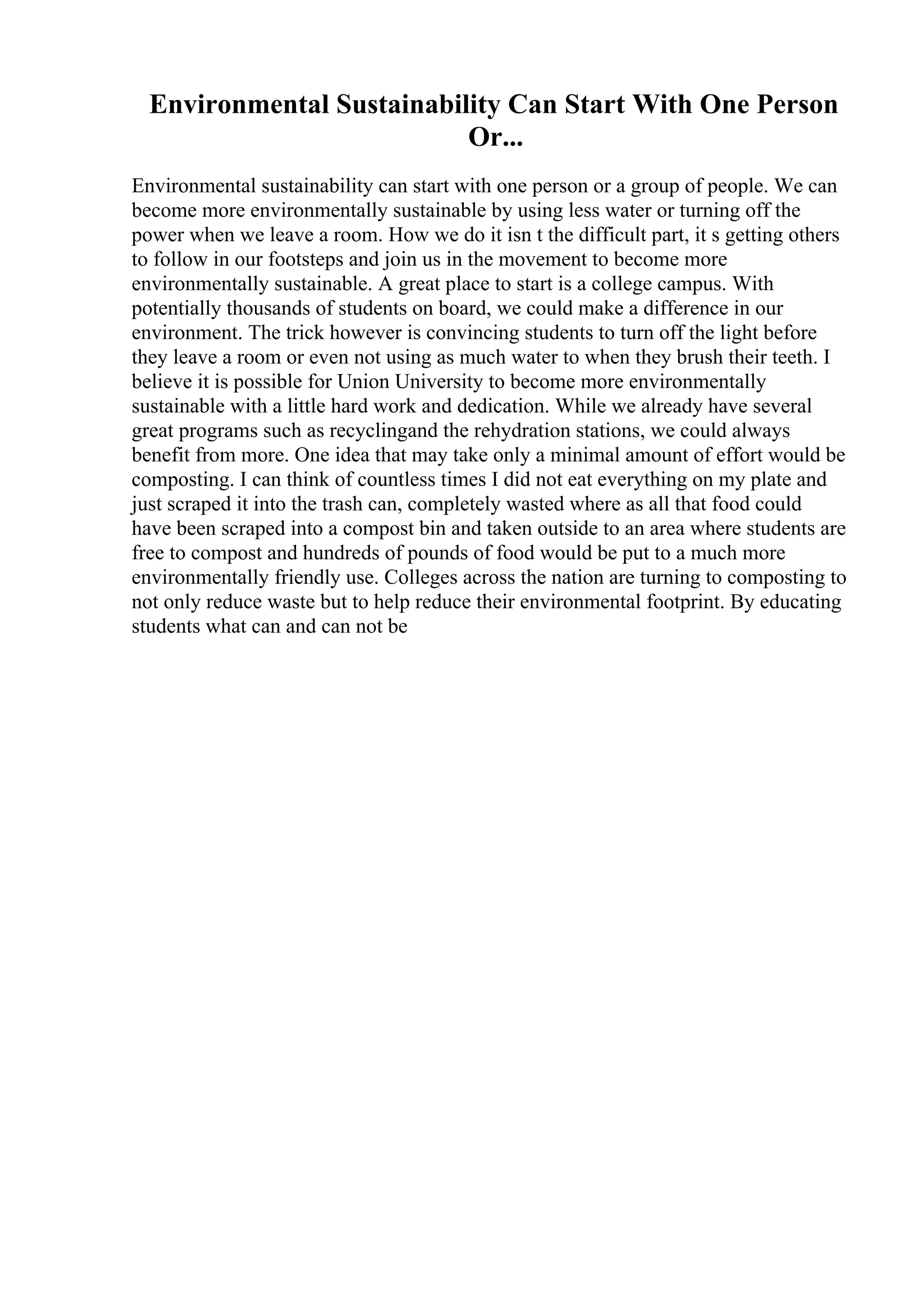 Environmental Sustainability Can Start With One Person
Or...
Environmental sustainability can start with one person or a group of people. We can
become more environmentally sustainable by using less water or turning off the
power when we leave a room. How we do it isn t the difficult part, it s getting others
to follow in our footsteps and join us in the movement to become more
environmentally sustainable. A great place to start is a college campus. With
potentially thousands of students on board, we could make a difference in our
environment. The trick however is convincing students to turn off the light before
they leave a room or even not using as much water to when they brush their teeth. I
believe it is possible for Union University to become more environmentally
sustainable with a little hard work and dedication. While we already have several
great programs such as recyclingand the rehydration stations, we could always
benefit from more. One idea that may take only a minimal amount of effort would be
composting. I can think of countless times I did not eat everything on my plate and
just scraped it into the trash can, completely wasted where as all that food could
have been scraped into a compost bin and taken outside to an area where students are
free to compost and hundreds of pounds of food would be put to a much more
environmentally friendly use. Colleges across the nation are turning to composting to
not only reduce waste but to help reduce their environmental footprint. By educating
students what can and can not be
 