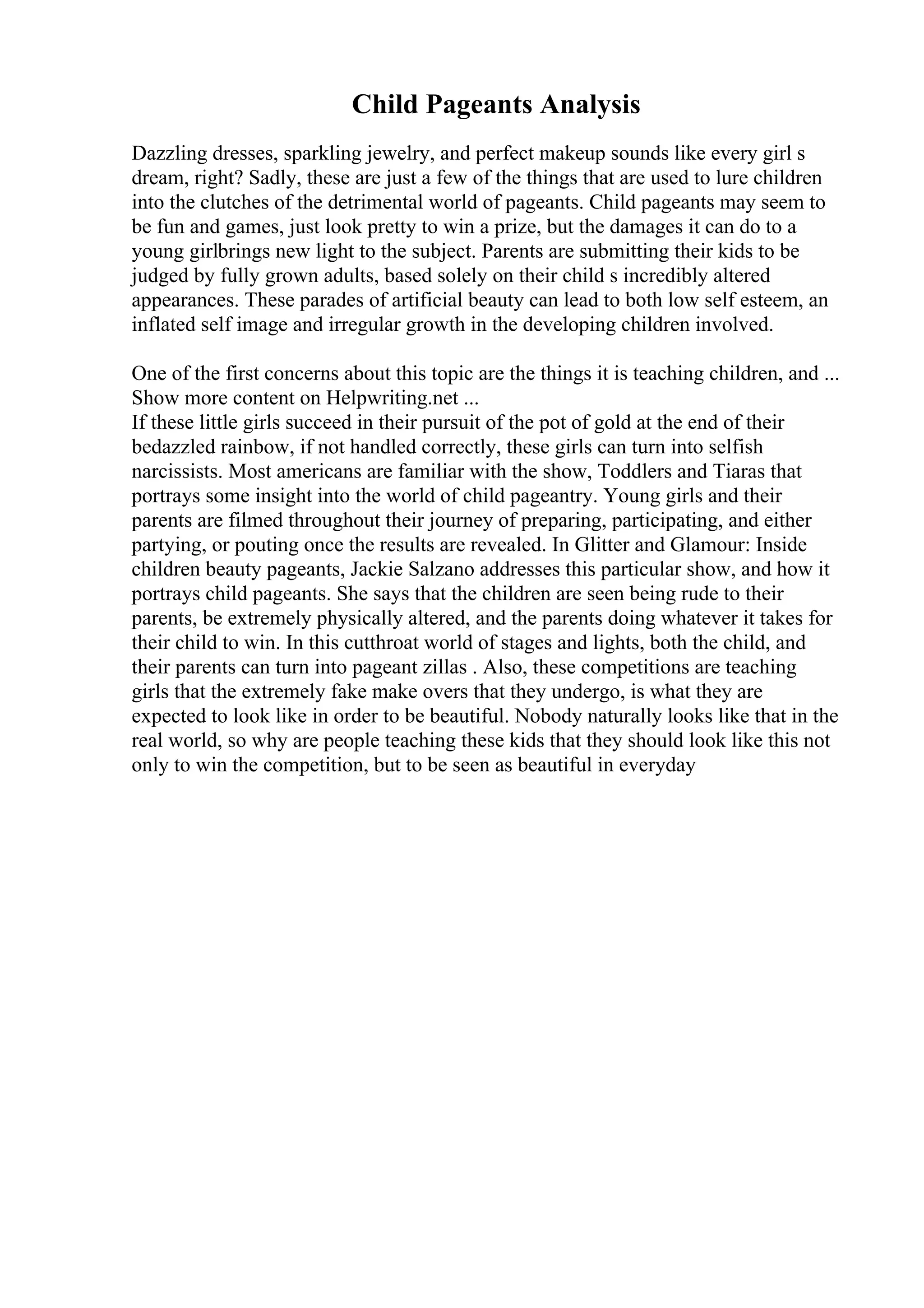 Child Pageants Analysis
Dazzling dresses, sparkling jewelry, and perfect makeup sounds like every girl s
dream, right? Sadly, these are just a few of the things that are used to lure children
into the clutches of the detrimental world of pageants. Child pageants may seem to
be fun and games, just look pretty to win a prize, but the damages it can do to a
young girlbrings new light to the subject. Parents are submitting their kids to be
judged by fully grown adults, based solely on their child s incredibly altered
appearances. These parades of artificial beauty can lead to both low self esteem, an
inflated self image and irregular growth in the developing children involved.
One of the first concerns about this topic are the things it is teaching children, and ...
Show more content on Helpwriting.net ...
If these little girls succeed in their pursuit of the pot of gold at the end of their
bedazzled rainbow, if not handled correctly, these girls can turn into selfish
narcissists. Most americans are familiar with the show, Toddlers and Tiaras that
portrays some insight into the world of child pageantry. Young girls and their
parents are filmed throughout their journey of preparing, participating, and either
partying, or pouting once the results are revealed. In Glitter and Glamour: Inside
children beauty pageants, Jackie Salzano addresses this particular show, and how it
portrays child pageants. She says that the children are seen being rude to their
parents, be extremely physically altered, and the parents doing whatever it takes for
their child to win. In this cutthroat world of stages and lights, both the child, and
their parents can turn into pageant zillas . Also, these competitions are teaching
girls that the extremely fake make overs that they undergo, is what they are
expected to look like in order to be beautiful. Nobody naturally looks like that in the
real world, so why are people teaching these kids that they should look like this not
only to win the competition, but to be seen as beautiful in everyday
 