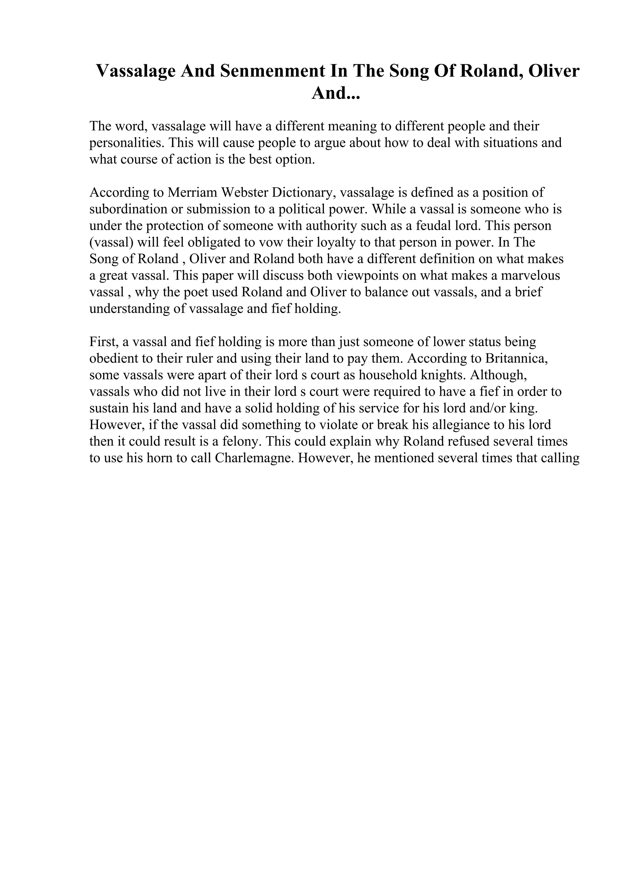 Vassalage And Senmenment In The Song Of Roland, Oliver
And...
The word, vassalage will have a different meaning to different people and their
personalities. This will cause people to argue about how to deal with situations and
what course of action is the best option.
According to Merriam Webster Dictionary, vassalage is defined as a position of
subordination or submission to a political power. While a vassal is someone who is
under the protection of someone with authority such as a feudal lord. This person
(vassal) will feel obligated to vow their loyalty to that person in power. In The
Song of Roland , Oliver and Roland both have a different definition on what makes
a great vassal. This paper will discuss both viewpoints on what makes a marvelous
vassal , why the poet used Roland and Oliver to balance out vassals, and a brief
understanding of vassalage and fief holding.
First, a vassal and fief holding is more than just someone of lower status being
obedient to their ruler and using their land to pay them. According to Britannica,
some vassals were apart of their lord s court as household knights. Although,
vassals who did not live in their lord s court were required to have a fief in order to
sustain his land and have a solid holding of his service for his lord and/or king.
However, if the vassal did something to violate or break his allegiance to his lord
then it could result is a felony. This could explain why Roland refused several times
to use his horn to call Charlemagne. However, he mentioned several times that calling
 