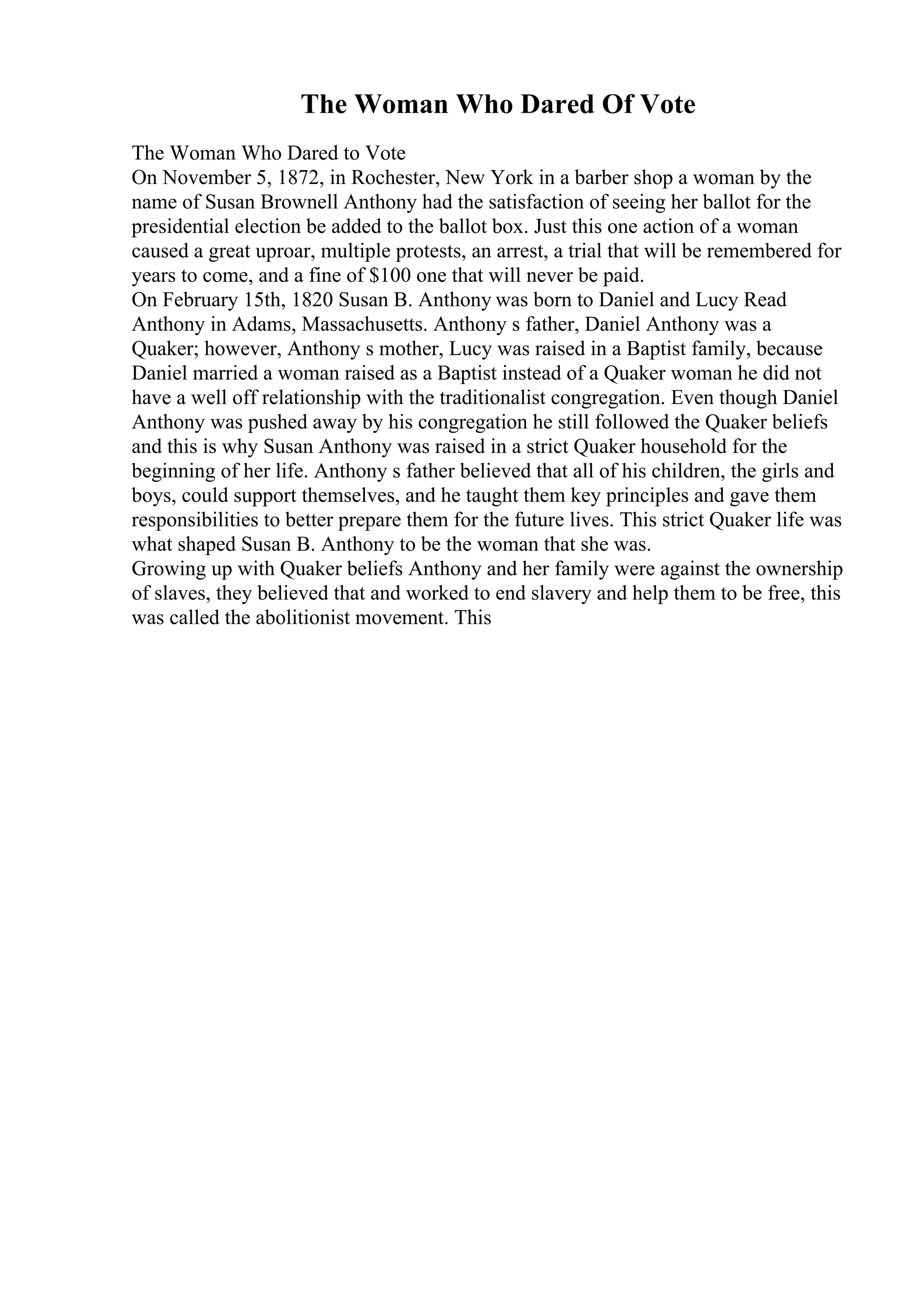 The Woman Who Dared Of Vote
The Woman Who Dared to Vote
On November 5, 1872, in Rochester, New York in a barber shop a woman by the
name of Susan Brownell Anthony had the satisfaction of seeing her ballot for the
presidential election be added to the ballot box. Just this one action of a woman
caused a great uproar, multiple protests, an arrest, a trial that will be remembered for
years to come, and a fine of $100 one that will never be paid.
On February 15th, 1820 Susan B. Anthony was born to Daniel and Lucy Read
Anthony in Adams, Massachusetts. Anthony s father, Daniel Anthony was a
Quaker; however, Anthony s mother, Lucy was raised in a Baptist family, because
Daniel married a woman raised as a Baptist instead of a Quaker woman he did not
have a well off relationship with the traditionalist congregation. Even though Daniel
Anthony was pushed away by his congregation he still followed the Quaker beliefs
and this is why Susan Anthony was raised in a strict Quaker household for the
beginning of her life. Anthony s father believed that all of his children, the girls and
boys, could support themselves, and he taught them key principles and gave them
responsibilities to better prepare them for the future lives. This strict Quaker life was
what shaped Susan B. Anthony to be the woman that she was.
Growing up with Quaker beliefs Anthony and her family were against the ownership
of slaves, they believed that and worked to end slavery and help them to be free, this
was called the abolitionist movement. This
 