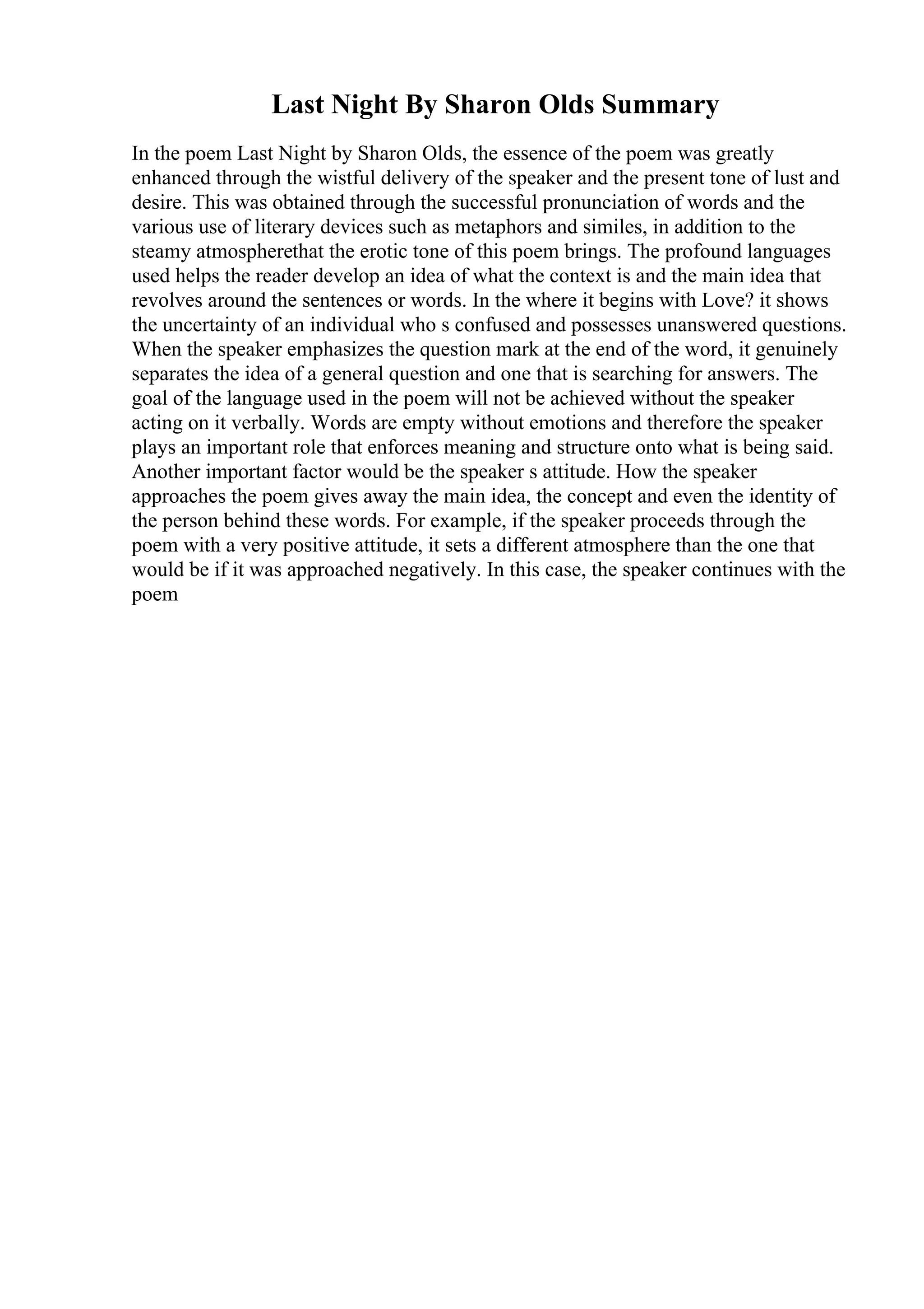 Last Night By Sharon Olds Summary
In the poem Last Night by Sharon Olds, the essence of the poem was greatly
enhanced through the wistful delivery of the speaker and the present tone of lust and
desire. This was obtained through the successful pronunciation of words and the
various use of literary devices such as metaphors and similes, in addition to the
steamy atmospherethat the erotic tone of this poem brings. The profound languages
used helps the reader develop an idea of what the context is and the main idea that
revolves around the sentences or words. In the where it begins with Love? it shows
the uncertainty of an individual who s confused and possesses unanswered questions.
When the speaker emphasizes the question mark at the end of the word, it genuinely
separates the idea of a general question and one that is searching for answers. The
goal of the language used in the poem will not be achieved without the speaker
acting on it verbally. Words are empty without emotions and therefore the speaker
plays an important role that enforces meaning and structure onto what is being said.
Another important factor would be the speaker s attitude. How the speaker
approaches the poem gives away the main idea, the concept and even the identity of
the person behind these words. For example, if the speaker proceeds through the
poem with a very positive attitude, it sets a different atmosphere than the one that
would be if it was approached negatively. In this case, the speaker continues with the
poem
 