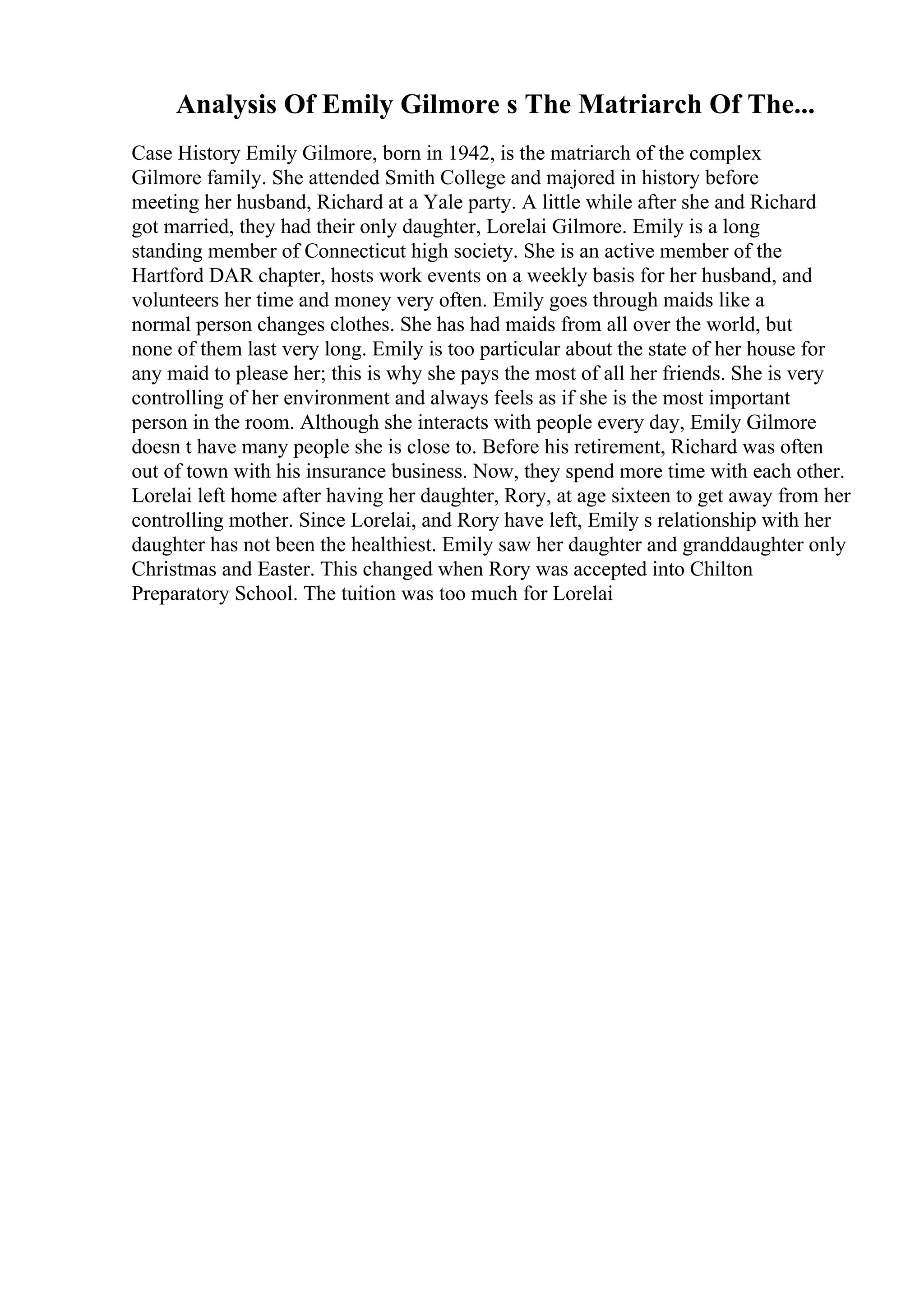 Analysis Of Emily Gilmore s The Matriarch Of The...
Case History Emily Gilmore, born in 1942, is the matriarch of the complex
Gilmore family. She attended Smith College and majored in history before
meeting her husband, Richard at a Yale party. A little while after she and Richard
got married, they had their only daughter, Lorelai Gilmore. Emily is a long
standing member of Connecticut high society. She is an active member of the
Hartford DAR chapter, hosts work events on a weekly basis for her husband, and
volunteers her time and money very often. Emily goes through maids like a
normal person changes clothes. She has had maids from all over the world, but
none of them last very long. Emily is too particular about the state of her house for
any maid to please her; this is why she pays the most of all her friends. She is very
controlling of her environment and always feels as if she is the most important
person in the room. Although she interacts with people every day, Emily Gilmore
doesn t have many people she is close to. Before his retirement, Richard was often
out of town with his insurance business. Now, they spend more time with each other.
Lorelai left home after having her daughter, Rory, at age sixteen to get away from her
controlling mother. Since Lorelai, and Rory have left, Emily s relationship with her
daughter has not been the healthiest. Emily saw her daughter and granddaughter only
Christmas and Easter. This changed when Rory was accepted into Chilton
Preparatory School. The tuition was too much for Lorelai
 