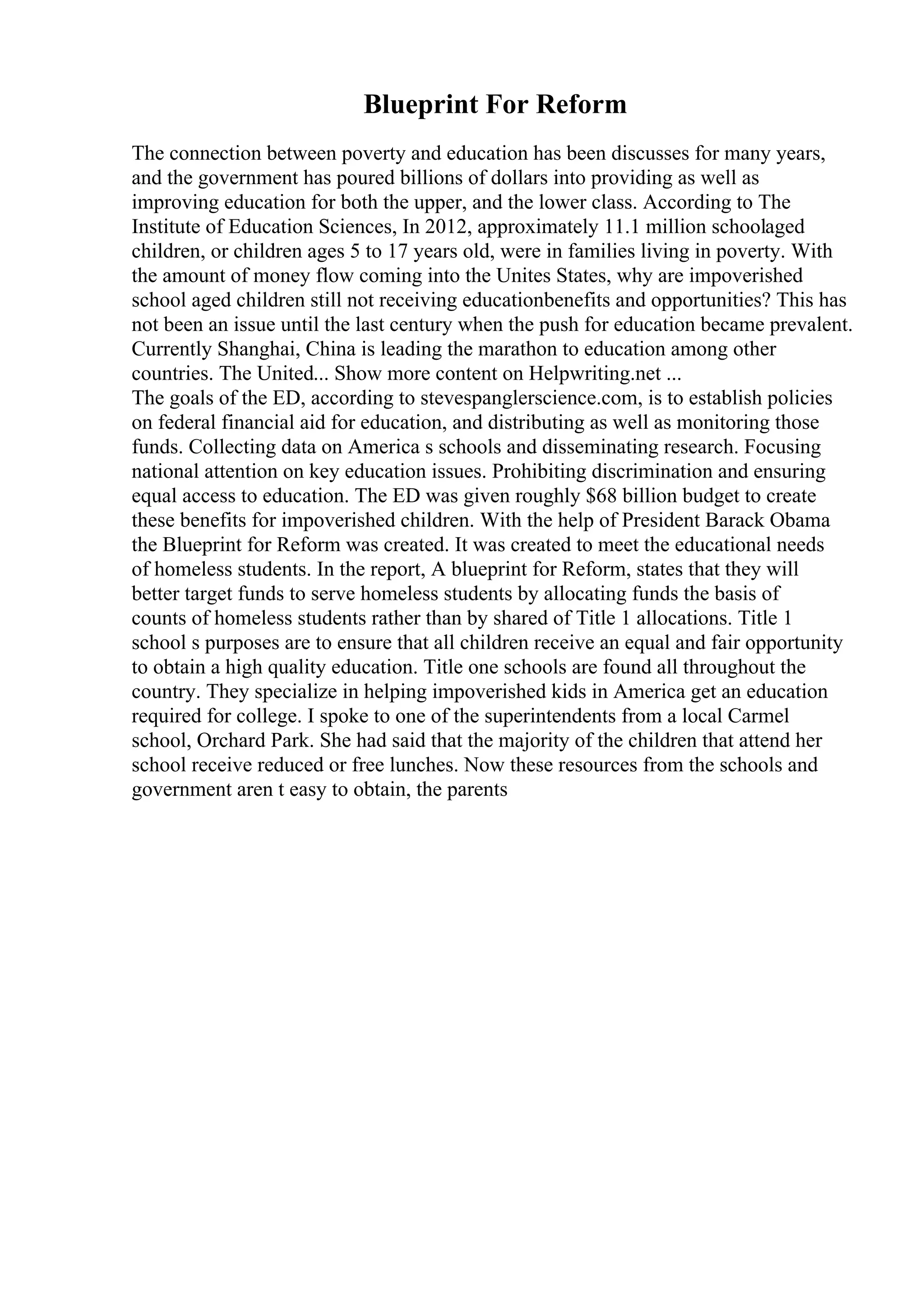 Blueprint For Reform
The connection between poverty and education has been discusses for many years,
and the government has poured billions of dollars into providing as well as
improving education for both the upper, and the lower class. According to The
Institute of Education Sciences, In 2012, approximately 11.1 million schoolaged
children, or children ages 5 to 17 years old, were in families living in poverty. With
the amount of money flow coming into the Unites States, why are impoverished
school aged children still not receiving educationbenefits and opportunities? This has
not been an issue until the last century when the push for education became prevalent.
Currently Shanghai, China is leading the marathon to education among other
countries. The United... Show more content on Helpwriting.net ...
The goals of the ED, according to stevespanglerscience.com, is to establish policies
on federal financial aid for education, and distributing as well as monitoring those
funds. Collecting data on America s schools and disseminating research. Focusing
national attention on key education issues. Prohibiting discrimination and ensuring
equal access to education. The ED was given roughly $68 billion budget to create
these benefits for impoverished children. With the help of President Barack Obama
the Blueprint for Reform was created. It was created to meet the educational needs
of homeless students. In the report, A blueprint for Reform, states that they will
better target funds to serve homeless students by allocating funds the basis of
counts of homeless students rather than by shared of Title 1 allocations. Title 1
school s purposes are to ensure that all children receive an equal and fair opportunity
to obtain a high quality education. Title one schools are found all throughout the
country. They specialize in helping impoverished kids in America get an education
required for college. I spoke to one of the superintendents from a local Carmel
school, Orchard Park. She had said that the majority of the children that attend her
school receive reduced or free lunches. Now these resources from the schools and
government aren t easy to obtain, the parents
 
