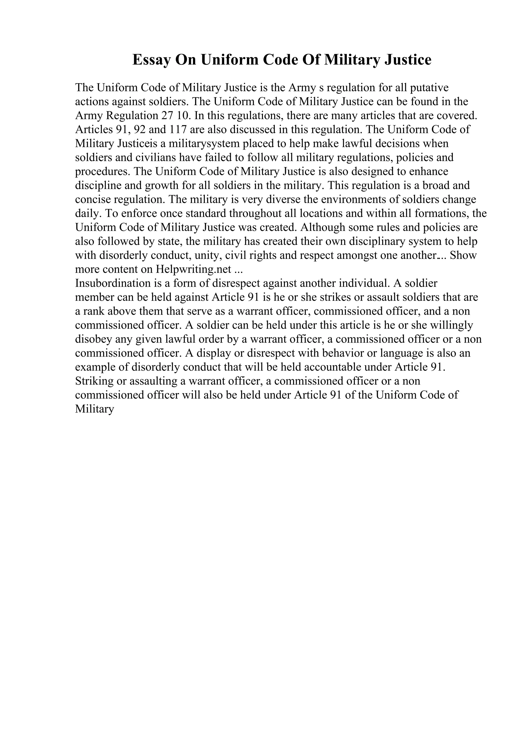 Essay On Uniform Code Of Military Justice
The Uniform Code of Military Justice is the Army s regulation for all putative
actions against soldiers. The Uniform Code of Military Justice can be found in the
Army Regulation 27 10. In this regulations, there are many articles that are covered.
Articles 91, 92 and 117 are also discussed in this regulation. The Uniform Code of
Military Justiceis a militarysystem placed to help make lawful decisions when
soldiers and civilians have failed to follow all military regulations, policies and
procedures. The Uniform Code of Military Justice is also designed to enhance
discipline and growth for all soldiers in the military. This regulation is a broad and
concise regulation. The military is very diverse the environments of soldiers change
daily. To enforce once standard throughout all locations and within all formations, the
Uniform Code of Military Justice was created. Although some rules and policies are
also followed by state, the military has created their own disciplinary system to help
with disorderly conduct, unity, civil rights and respect amongst one another.... Show
more content on Helpwriting.net ...
Insubordination is a form of disrespect against another individual. A soldier
member can be held against Article 91 is he or she strikes or assault soldiers that are
a rank above them that serve as a warrant officer, commissioned officer, and a non
commissioned officer. A soldier can be held under this article is he or she willingly
disobey any given lawful order by a warrant officer, a commissioned officer or a non
commissioned officer. A display or disrespect with behavior or language is also an
example of disorderly conduct that will be held accountable under Article 91.
Striking or assaulting a warrant officer, a commissioned officer or a non
commissioned officer will also be held under Article 91 of the Uniform Code of
Military
 