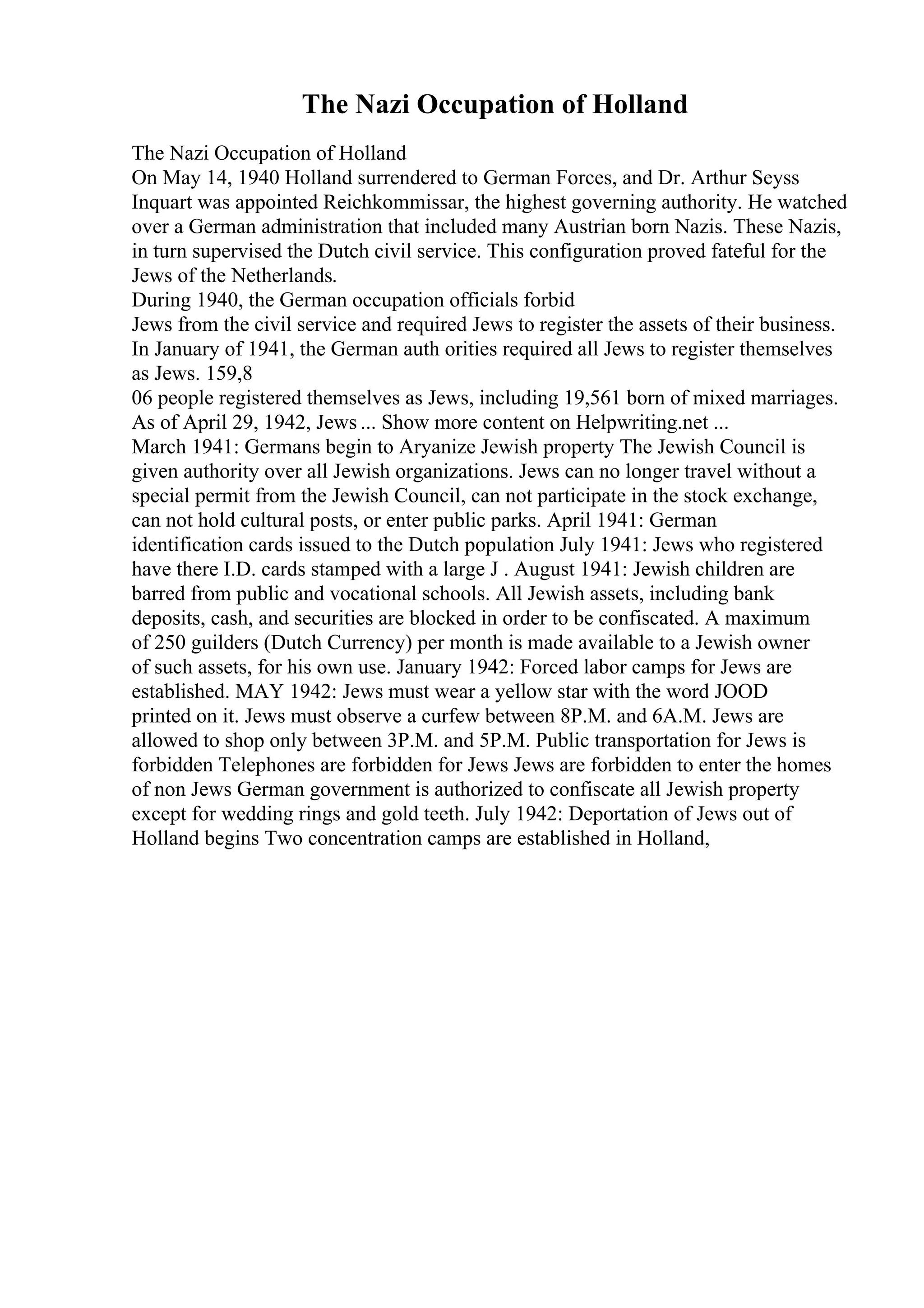The Nazi Occupation of Holland
The Nazi Occupation of Holland
On May 14, 1940 Holland surrendered to German Forces, and Dr. Arthur Seyss
Inquart was appointed Reichkommissar, the highest governing authority. He watched
over a German administration that included many Austrian born Nazis. These Nazis,
in turn supervised the Dutch civil service. This configuration proved fateful for the
Jews of the Netherlands.
During 1940, the German occupation officials forbid
Jews from the civil service and required Jews to register the assets of their business.
In January of 1941, the German auth orities required all Jews to register themselves
as Jews. 159,8
06 people registered themselves as Jews, including 19,561 born of mixed marriages.
As of April 29, 1942, Jews ... Show more content on Helpwriting.net ...
March 1941: Germans begin to Aryanize Jewish property The Jewish Council is
given authority over all Jewish organizations. Jews can no longer travel without a
special permit from the Jewish Council, can not participate in the stock exchange,
can not hold cultural posts, or enter public parks. April 1941: German
identification cards issued to the Dutch population July 1941: Jews who registered
have there I.D. cards stamped with a large J . August 1941: Jewish children are
barred from public and vocational schools. All Jewish assets, including bank
deposits, cash, and securities are blocked in order to be confiscated. A maximum
of 250 guilders (Dutch Currency) per month is made available to a Jewish owner
of such assets, for his own use. January 1942: Forced labor camps for Jews are
established. MAY 1942: Jews must wear a yellow star with the word JOOD
printed on it. Jews must observe a curfew between 8P.M. and 6A.M. Jews are
allowed to shop only between 3P.M. and 5P.M. Public transportation for Jews is
forbidden Telephones are forbidden for Jews Jews are forbidden to enter the homes
of non Jews German government is authorized to confiscate all Jewish property
except for wedding rings and gold teeth. July 1942: Deportation of Jews out of
Holland begins Two concentration camps are established in Holland,
 