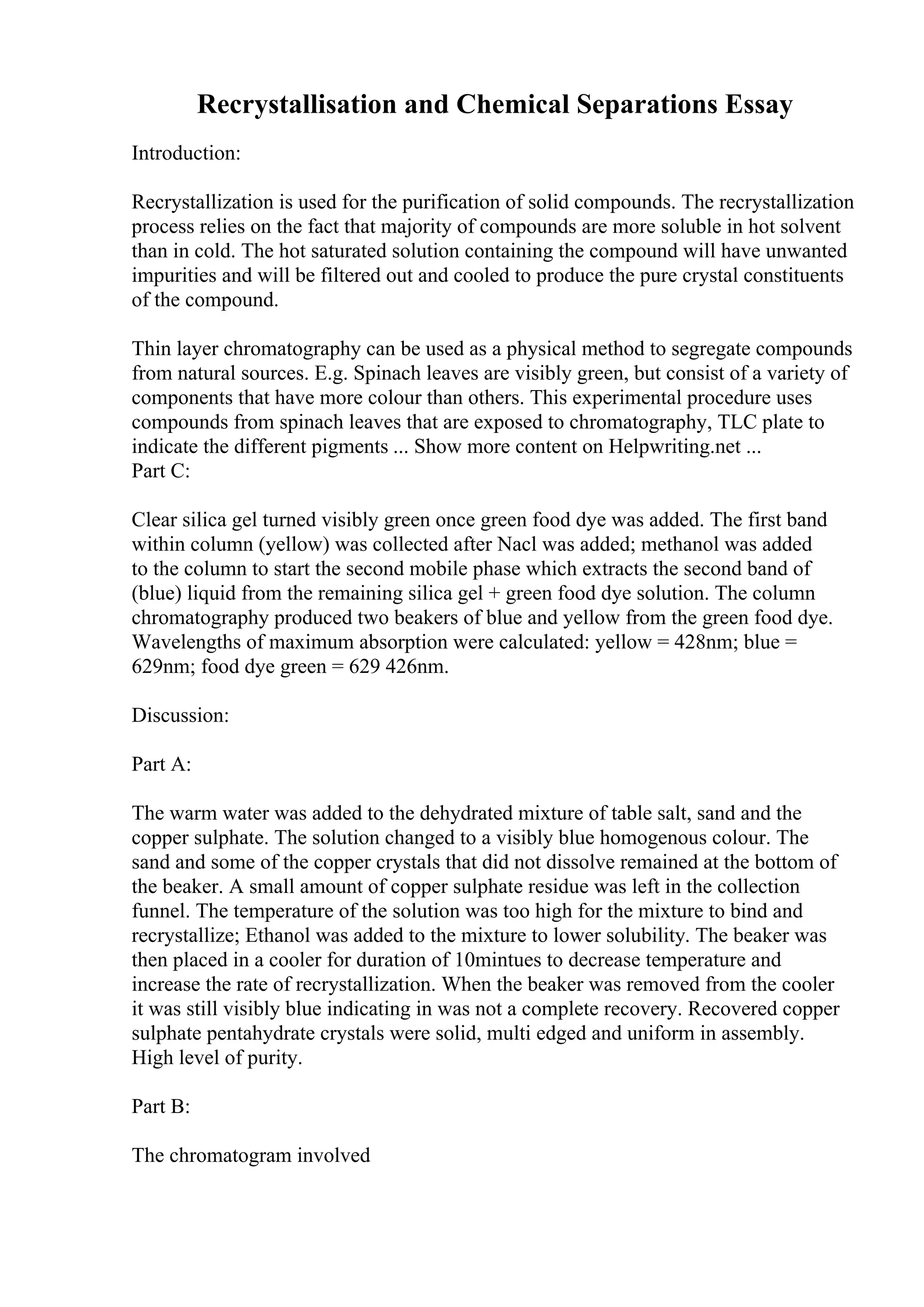 Recrystallisation and Chemical Separations Essay
Introduction:
Recrystallization is used for the purification of solid compounds. The recrystallization
process relies on the fact that majority of compounds are more soluble in hot solvent
than in cold. The hot saturated solution containing the compound will have unwanted
impurities and will be filtered out and cooled to produce the pure crystal constituents
of the compound.
Thin layer chromatography can be used as a physical method to segregate compounds
from natural sources. E.g. Spinach leaves are visibly green, but consist of a variety of
components that have more colour than others. This experimental procedure uses
compounds from spinach leaves that are exposed to chromatography, TLC plate to
indicate the different pigments ... Show more content on Helpwriting.net ...
Part C:
Clear silica gel turned visibly green once green food dye was added. The first band
within column (yellow) was collected after Nacl was added; methanol was added
to the column to start the second mobile phase which extracts the second band of
(blue) liquid from the remaining silica gel + green food dye solution. The column
chromatography produced two beakers of blue and yellow from the green food dye.
Wavelengths of maximum absorption were calculated: yellow = 428nm; blue =
629nm; food dye green = 629 426nm.
Discussion:
Part A:
The warm water was added to the dehydrated mixture of table salt, sand and the
copper sulphate. The solution changed to a visibly blue homogenous colour. The
sand and some of the copper crystals that did not dissolve remained at the bottom of
the beaker. A small amount of copper sulphate residue was left in the collection
funnel. The temperature of the solution was too high for the mixture to bind and
recrystallize; Ethanol was added to the mixture to lower solubility. The beaker was
then placed in a cooler for duration of 10mintues to decrease temperature and
increase the rate of recrystallization. When the beaker was removed from the cooler
it was still visibly blue indicating in was not a complete recovery. Recovered copper
sulphate pentahydrate crystals were solid, multi edged and uniform in assembly.
High level of purity.
Part B:
The chromatogram involved
 