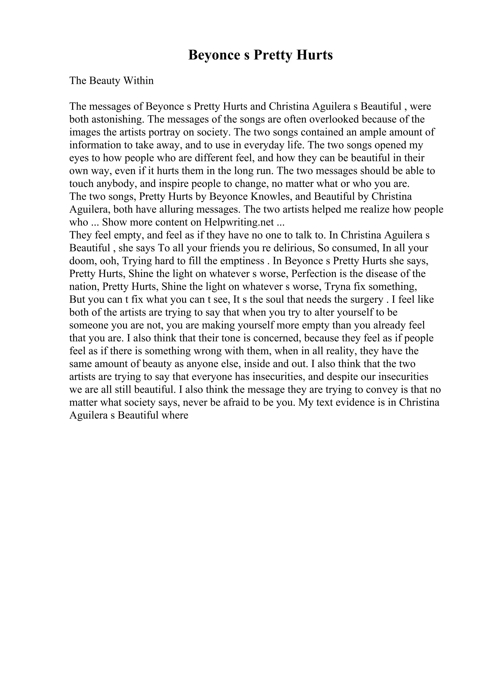 Beyonce s Pretty Hurts
The Beauty Within
The messages of Beyonce s Pretty Hurts and Christina Aguilera s Beautiful , were
both astonishing. The messages of the songs are often overlooked because of the
images the artists portray on society. The two songs contained an ample amount of
information to take away, and to use in everyday life. The two songs opened my
eyes to how people who are different feel, and how they can be beautiful in their
own way, even if it hurts them in the long run. The two messages should be able to
touch anybody, and inspire people to change, no matter what or who you are.
The two songs, Pretty Hurts by Beyonce Knowles, and Beautiful by Christina
Aguilera, both have alluring messages. The two artists helped me realize how people
who ... Show more content on Helpwriting.net ...
They feel empty, and feel as if they have no one to talk to. In Christina Aguilera s
Beautiful , she says To all your friends you re delirious, So consumed, In all your
doom, ooh, Trying hard to fill the emptiness . In Beyonce s Pretty Hurts she says,
Pretty Hurts, Shine the light on whatever s worse, Perfection is the disease of the
nation, Pretty Hurts, Shine the light on whatever s worse, Tryna fix something,
But you can t fix what you can t see, It s the soul that needs the surgery . I feel like
both of the artists are trying to say that when you try to alter yourself to be
someone you are not, you are making yourself more empty than you already feel
that you are. I also think that their tone is concerned, because they feel as if people
feel as if there is something wrong with them, when in all reality, they have the
same amount of beauty as anyone else, inside and out. I also think that the two
artists are trying to say that everyone has insecurities, and despite our insecurities
we are all still beautiful. I also think the message they are trying to convey is that no
matter what society says, never be afraid to be you. My text evidence is in Christina
Aguilera s Beautiful where
 