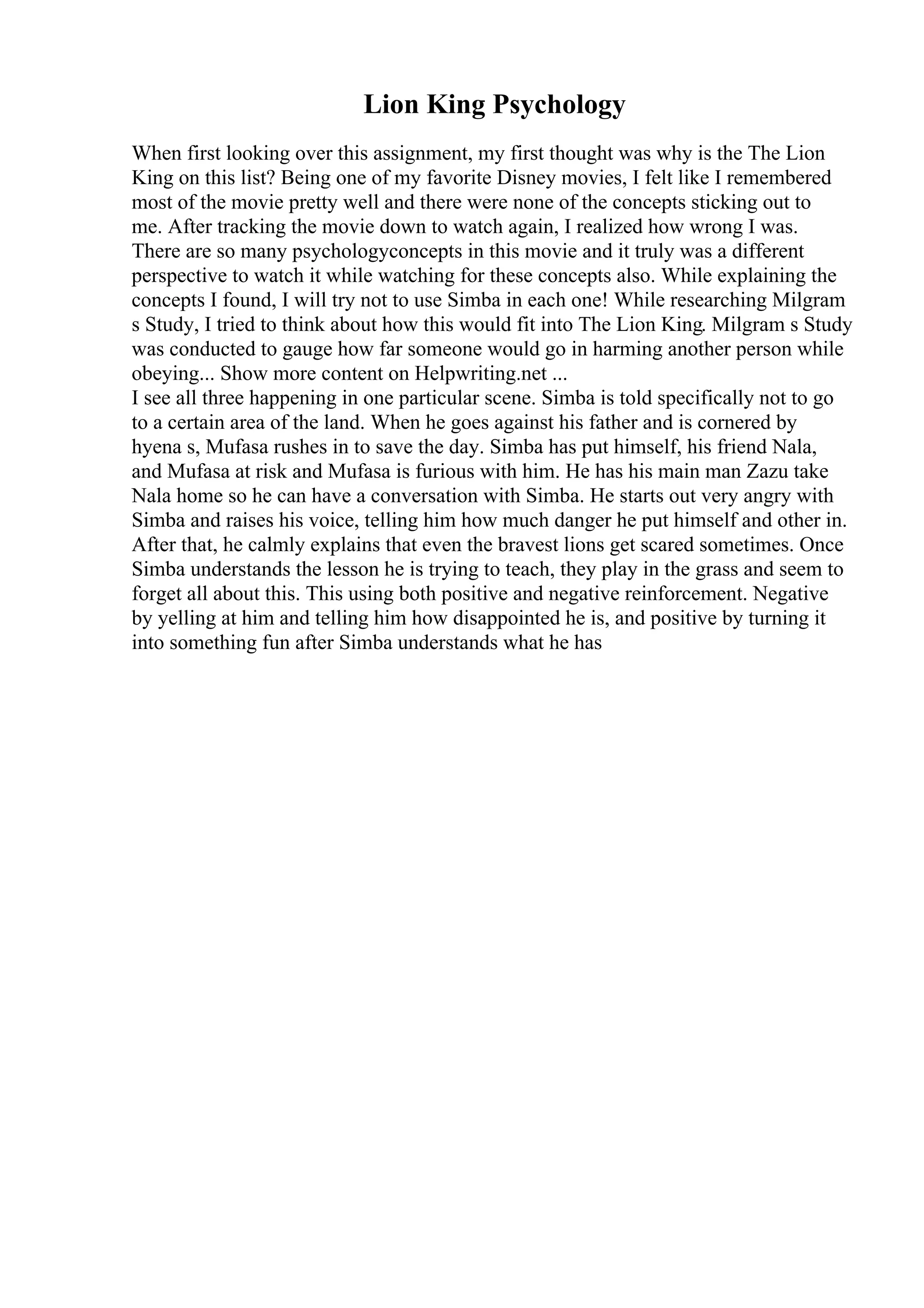 Lion King Psychology
When first looking over this assignment, my first thought was why is the The Lion
King on this list? Being one of my favorite Disney movies, I felt like I remembered
most of the movie pretty well and there were none of the concepts sticking out to
me. After tracking the movie down to watch again, I realized how wrong I was.
There are so many psychologyconcepts in this movie and it truly was a different
perspective to watch it while watching for these concepts also. While explaining the
concepts I found, I will try not to use Simba in each one! While researching Milgram
s Study, I tried to think about how this would fit into The Lion King. Milgram s Study
was conducted to gauge how far someone would go in harming another person while
obeying... Show more content on Helpwriting.net ...
I see all three happening in one particular scene. Simba is told specifically not to go
to a certain area of the land. When he goes against his father and is cornered by
hyena s, Mufasa rushes in to save the day. Simba has put himself, his friend Nala,
and Mufasa at risk and Mufasa is furious with him. He has his main man Zazu take
Nala home so he can have a conversation with Simba. He starts out very angry with
Simba and raises his voice, telling him how much danger he put himself and other in.
After that, he calmly explains that even the bravest lions get scared sometimes. Once
Simba understands the lesson he is trying to teach, they play in the grass and seem to
forget all about this. This using both positive and negative reinforcement. Negative
by yelling at him and telling him how disappointed he is, and positive by turning it
into something fun after Simba understands what he has
 