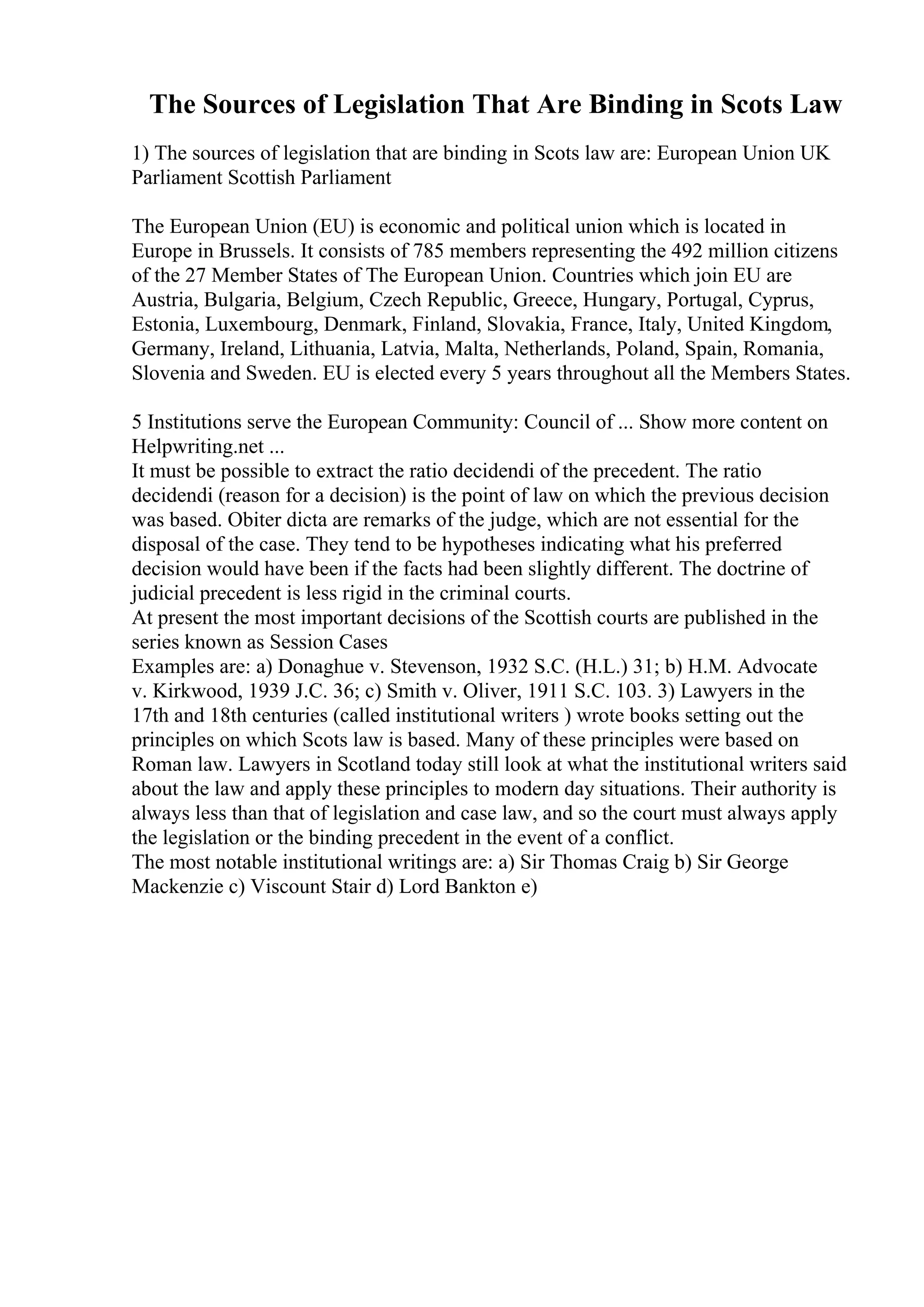 The Sources of Legislation That Are Binding in Scots Law
1) The sources of legislation that are binding in Scots law are: European Union UK
Parliament Scottish Parliament
The European Union (EU) is economic and political union which is located in
Europe in Brussels. It consists of 785 members representing the 492 million citizens
of the 27 Member States of The European Union. Countries which join EU are
Austria, Bulgaria, Belgium, Czech Republic, Greece, Hungary, Portugal, Cyprus,
Estonia, Luxembourg, Denmark, Finland, Slovakia, France, Italy, United Kingdom,
Germany, Ireland, Lithuania, Latvia, Malta, Netherlands, Poland, Spain, Romania,
Slovenia and Sweden. EU is elected every 5 years throughout all the Members States.
5 Institutions serve the European Community: Council of ... Show more content on
Helpwriting.net ...
It must be possible to extract the ratio decidendi of the precedent. The ratio
decidendi (reason for a decision) is the point of law on which the previous decision
was based. Obiter dicta are remarks of the judge, which are not essential for the
disposal of the case. They tend to be hypotheses indicating what his preferred
decision would have been if the facts had been slightly different. The doctrine of
judicial precedent is less rigid in the criminal courts.
At present the most important decisions of the Scottish courts are published in the
series known as Session Cases
Examples are: a) Donaghue v. Stevenson, 1932 S.C. (H.L.) 31; b) H.M. Advocate
v. Kirkwood, 1939 J.C. 36; c) Smith v. Oliver, 1911 S.C. 103. 3) Lawyers in the
17th and 18th centuries (called institutional writers ) wrote books setting out the
principles on which Scots law is based. Many of these principles were based on
Roman law. Lawyers in Scotland today still look at what the institutional writers said
about the law and apply these principles to modern day situations. Their authority is
always less than that of legislation and case law, and so the court must always apply
the legislation or the binding precedent in the event of a conflict.
The most notable institutional writings are: a) Sir Thomas Craig b) Sir George
Mackenzie c) Viscount Stair d) Lord Bankton e)
 
