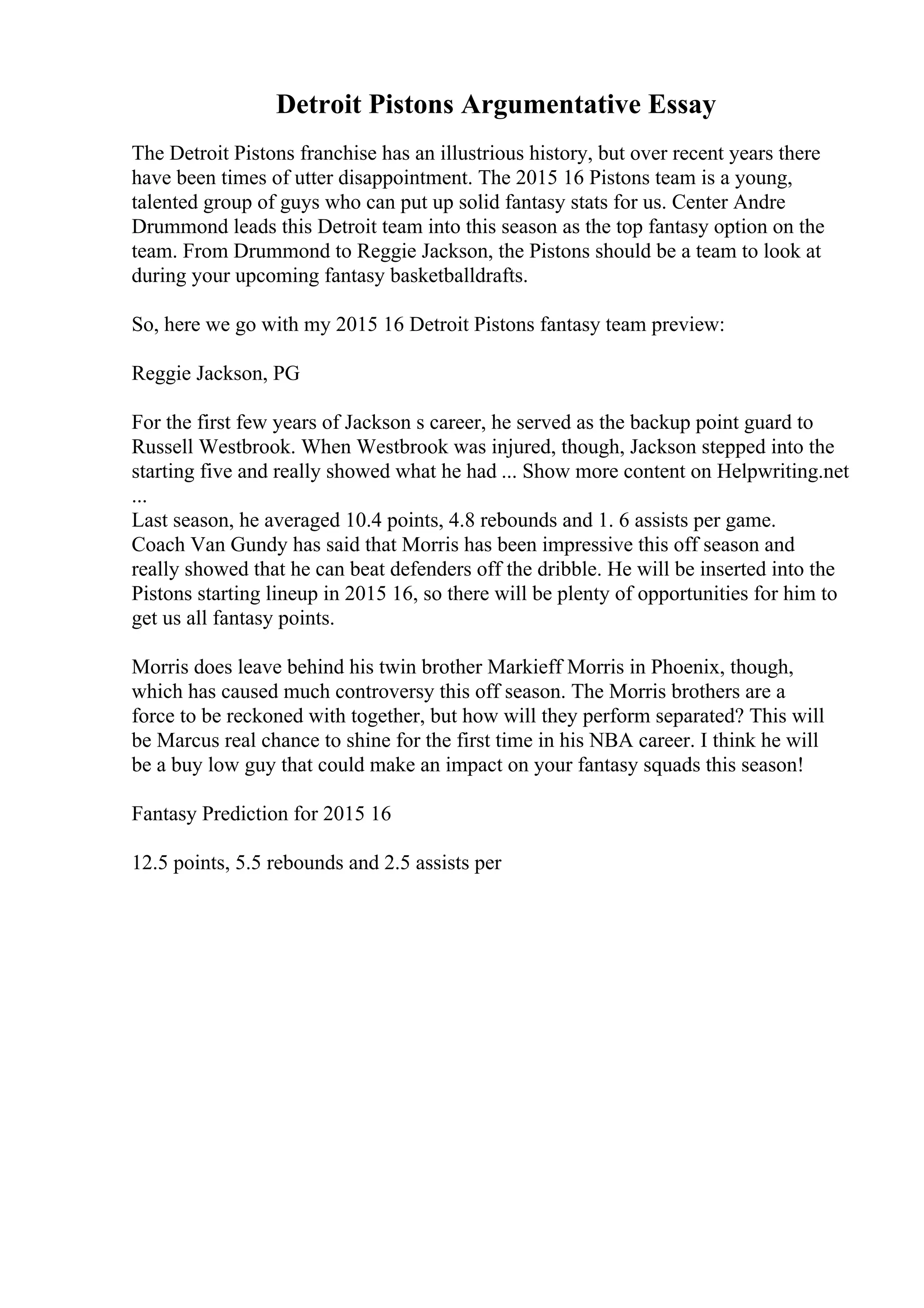 Detroit Pistons Argumentative Essay
The Detroit Pistons franchise has an illustrious history, but over recent years there
have been times of utter disappointment. The 2015 16 Pistons team is a young,
talented group of guys who can put up solid fantasy stats for us. Center Andre
Drummond leads this Detroit team into this season as the top fantasy option on the
team. From Drummond to Reggie Jackson, the Pistons should be a team to look at
during your upcoming fantasy basketballdrafts.
So, here we go with my 2015 16 Detroit Pistons fantasy team preview:
Reggie Jackson, PG
For the first few years of Jackson s career, he served as the backup point guard to
Russell Westbrook. When Westbrook was injured, though, Jackson stepped into the
starting five and really showed what he had ... Show more content on Helpwriting.net
...
Last season, he averaged 10.4 points, 4.8 rebounds and 1. 6 assists per game.
Coach Van Gundy has said that Morris has been impressive this off season and
really showed that he can beat defenders off the dribble. He will be inserted into the
Pistons starting lineup in 2015 16, so there will be plenty of opportunities for him to
get us all fantasy points.
Morris does leave behind his twin brother Markieff Morris in Phoenix, though,
which has caused much controversy this off season. The Morris brothers are a
force to be reckoned with together, but how will they perform separated? This will
be Marcus real chance to shine for the first time in his NBA career. I think he will
be a buy low guy that could make an impact on your fantasy squads this season!
Fantasy Prediction for 2015 16
12.5 points, 5.5 rebounds and 2.5 assists per
 