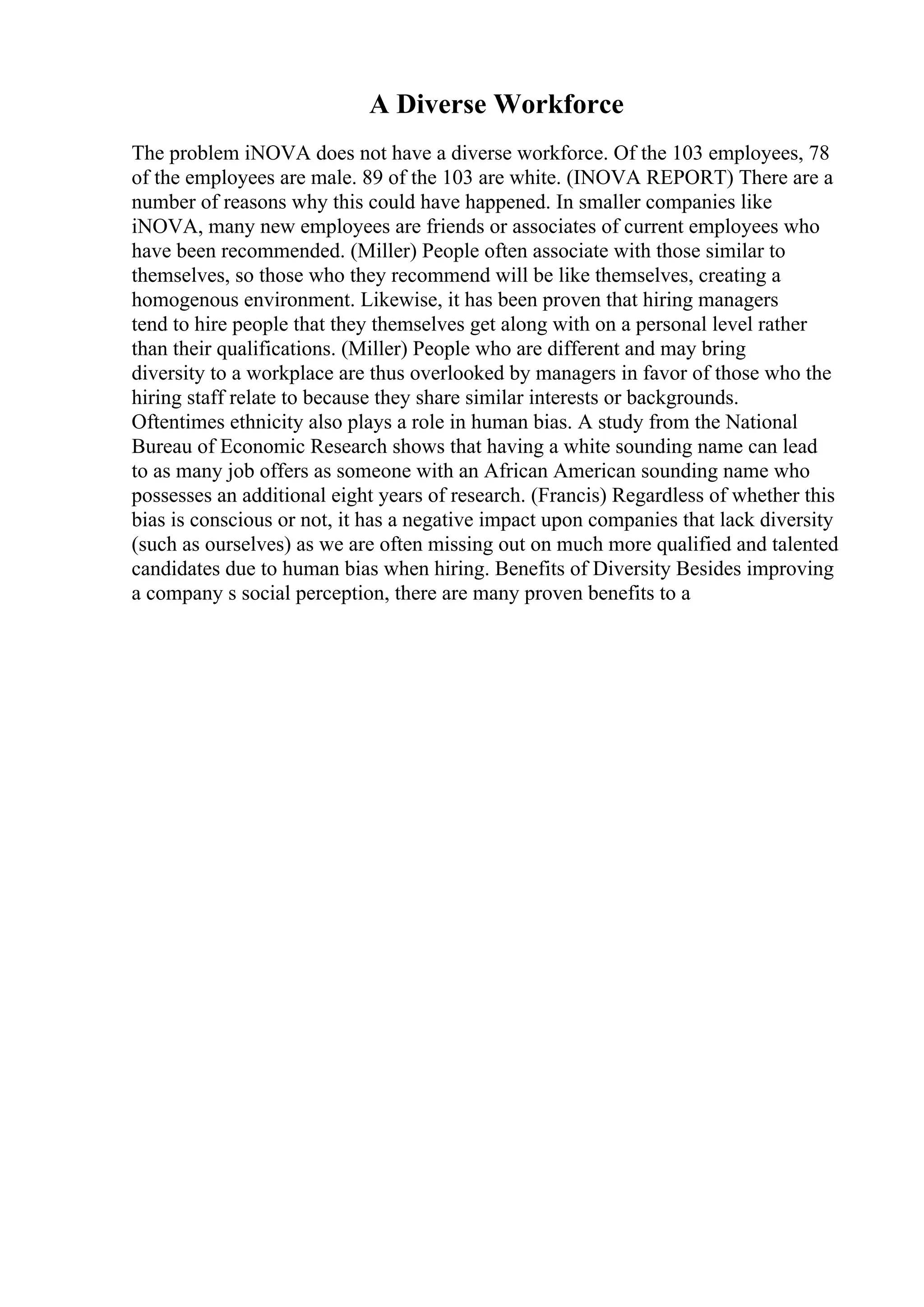 A Diverse Workforce
The problem iNOVA does not have a diverse workforce. Of the 103 employees, 78
of the employees are male. 89 of the 103 are white. (INOVA REPORT) There are a
number of reasons why this could have happened. In smaller companies like
iNOVA, many new employees are friends or associates of current employees who
have been recommended. (Miller) People often associate with those similar to
themselves, so those who they recommend will be like themselves, creating a
homogenous environment. Likewise, it has been proven that hiring managers
tend to hire people that they themselves get along with on a personal level rather
than their qualifications. (Miller) People who are different and may bring
diversity to a workplace are thus overlooked by managers in favor of those who the
hiring staff relate to because they share similar interests or backgrounds.
Oftentimes ethnicity also plays a role in human bias. A study from the National
Bureau of Economic Research shows that having a white sounding name can lead
to as many job offers as someone with an African American sounding name who
possesses an additional eight years of research. (Francis) Regardless of whether this
bias is conscious or not, it has a negative impact upon companies that lack diversity
(such as ourselves) as we are often missing out on much more qualified and talented
candidates due to human bias when hiring. Benefits of Diversity Besides improving
a company s social perception, there are many proven benefits to a
 