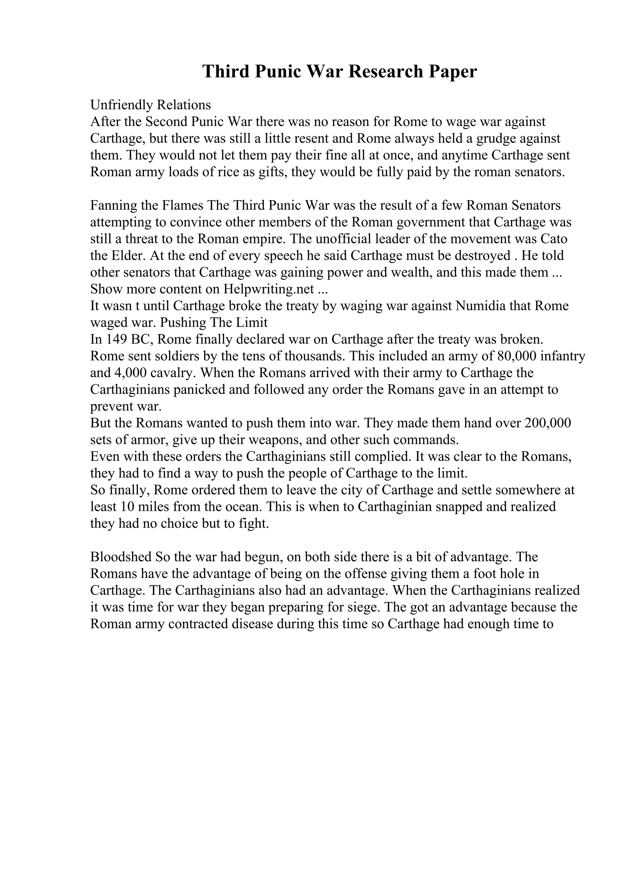 Third Punic War Research Paper
Unfriendly Relations
After the Second Punic War there was no reason for Rome to wage war against
Carthage, but there was still a little resent and Rome always held a grudge against
them. They would not let them pay their fine all at once, and anytime Carthage sent
Roman army loads of rice as gifts, they would be fully paid by the roman senators.
Fanning the Flames The Third Punic War was the result of a few Roman Senators
attempting to convince other members of the Roman government that Carthage was
still a threat to the Roman empire. The unofficial leader of the movement was Cato
the Elder. At the end of every speech he said Carthage must be destroyed . He told
other senators that Carthage was gaining power and wealth, and this made them ...
Show more content on Helpwriting.net ...
It wasn t until Carthage broke the treaty by waging war against Numidia that Rome
waged war. Pushing The Limit
In 149 BC, Rome finally declared war on Carthage after the treaty was broken.
Rome sent soldiers by the tens of thousands. This included an army of 80,000 infantry
and 4,000 cavalry. When the Romans arrived with their army to Carthage the
Carthaginians panicked and followed any order the Romans gave in an attempt to
prevent war.
But the Romans wanted to push them into war. They made them hand over 200,000
sets of armor, give up their weapons, and other such commands.
Even with these orders the Carthaginians still complied. It was clear to the Romans,
they had to find a way to push the people of Carthage to the limit.
So finally, Rome ordered them to leave the city of Carthage and settle somewhere at
least 10 miles from the ocean. This is when to Carthaginian snapped and realized
they had no choice but to fight.
Bloodshed So the war had begun, on both side there is a bit of advantage. The
Romans have the advantage of being on the offense giving them a foot hole in
Carthage. The Carthaginians also had an advantage. When the Carthaginians realized
it was time for war they began preparing for siege. The got an advantage because the
Roman army contracted disease during this time so Carthage had enough time to
 