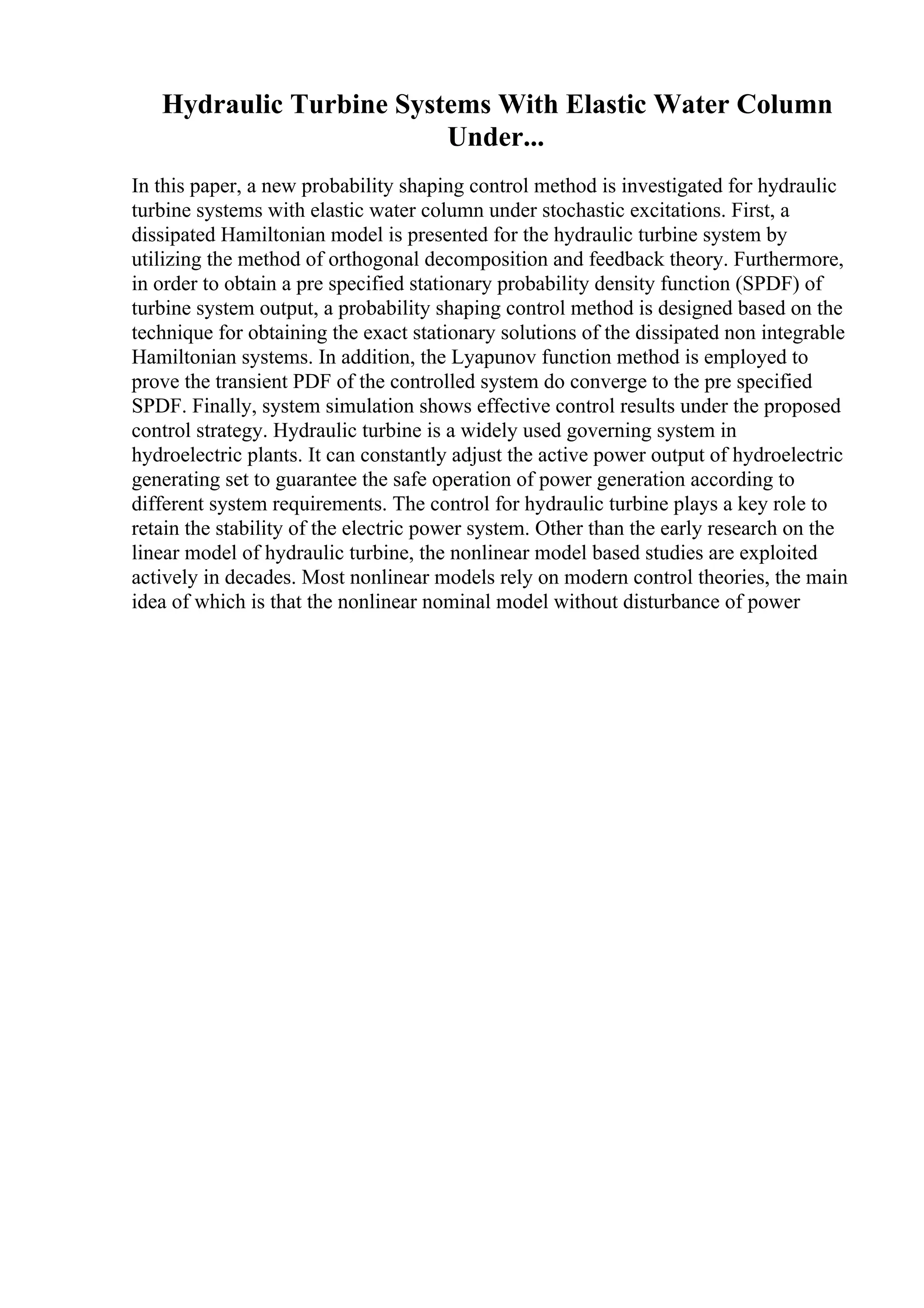 Hydraulic Turbine Systems With Elastic Water Column
Under...
In this paper, a new probability shaping control method is investigated for hydraulic
turbine systems with elastic water column under stochastic excitations. First, a
dissipated Hamiltonian model is presented for the hydraulic turbine system by
utilizing the method of orthogonal decomposition and feedback theory. Furthermore,
in order to obtain a pre specified stationary probability density function (SPDF) of
turbine system output, a probability shaping control method is designed based on the
technique for obtaining the exact stationary solutions of the dissipated non integrable
Hamiltonian systems. In addition, the Lyapunov function method is employed to
prove the transient PDF of the controlled system do converge to the pre specified
SPDF. Finally, system simulation shows effective control results under the proposed
control strategy. Hydraulic turbine is a widely used governing system in
hydroelectric plants. It can constantly adjust the active power output of hydroelectric
generating set to guarantee the safe operation of power generation according to
different system requirements. The control for hydraulic turbine plays a key role to
retain the stability of the electric power system. Other than the early research on the
linear model of hydraulic turbine, the nonlinear model based studies are exploited
actively in decades. Most nonlinear models rely on modern control theories, the main
idea of which is that the nonlinear nominal model without disturbance of power
 
