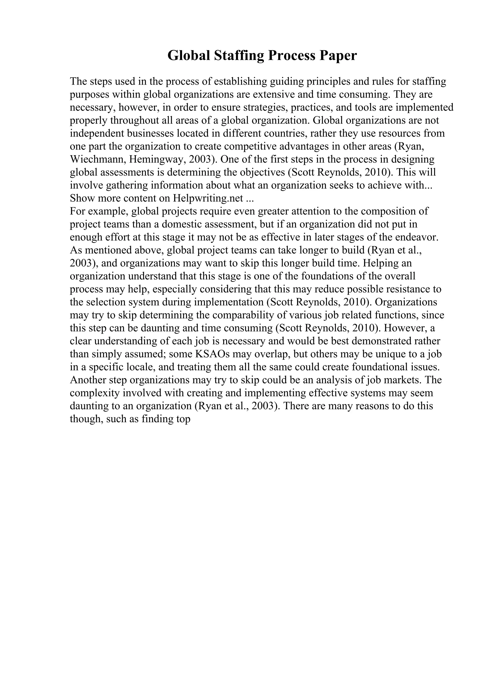 Global Staffing Process Paper
The steps used in the process of establishing guiding principles and rules for staffing
purposes within global organizations are extensive and time consuming. They are
necessary, however, in order to ensure strategies, practices, and tools are implemented
properly throughout all areas of a global organization. Global organizations are not
independent businesses located in different countries, rather they use resources from
one part the organization to create competitive advantages in other areas (Ryan,
Wiechmann, Hemingway, 2003). One of the first steps in the process in designing
global assessments is determining the objectives (Scott Reynolds, 2010). This will
involve gathering information about what an organization seeks to achieve with...
Show more content on Helpwriting.net ...
For example, global projects require even greater attention to the composition of
project teams than a domestic assessment, but if an organization did not put in
enough effort at this stage it may not be as effective in later stages of the endeavor.
As mentioned above, global project teams can take longer to build (Ryan et al.,
2003), and organizations may want to skip this longer build time. Helping an
organization understand that this stage is one of the foundations of the overall
process may help, especially considering that this may reduce possible resistance to
the selection system during implementation (Scott Reynolds, 2010). Organizations
may try to skip determining the comparability of various job related functions, since
this step can be daunting and time consuming (Scott Reynolds, 2010). However, a
clear understanding of each job is necessary and would be best demonstrated rather
than simply assumed; some KSAOs may overlap, but others may be unique to a job
in a specific locale, and treating them all the same could create foundational issues.
Another step organizations may try to skip could be an analysis of job markets. The
complexity involved with creating and implementing effective systems may seem
daunting to an organization (Ryan et al., 2003). There are many reasons to do this
though, such as finding top
 