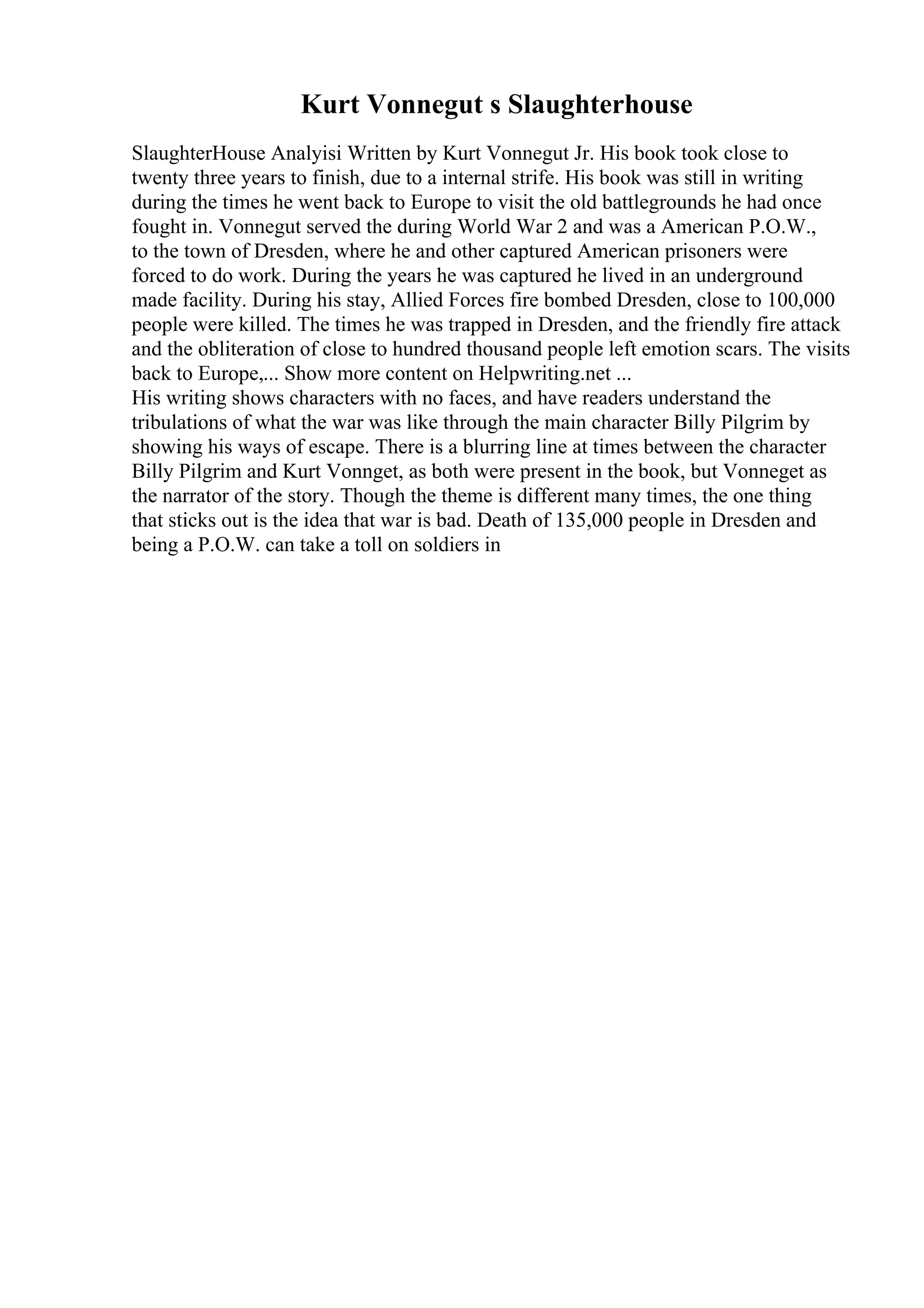 Kurt Vonnegut s Slaughterhouse
SlaughterHouse Analyisi Written by Kurt Vonnegut Jr. His book took close to
twenty three years to finish, due to a internal strife. His book was still in writing
during the times he went back to Europe to visit the old battlegrounds he had once
fought in. Vonnegut served the during World War 2 and was a American P.O.W.,
to the town of Dresden, where he and other captured American prisoners were
forced to do work. During the years he was captured he lived in an underground
made facility. During his stay, Allied Forces fire bombed Dresden, close to 100,000
people were killed. The times he was trapped in Dresden, and the friendly fire attack
and the obliteration of close to hundred thousand people left emotion scars. The visits
back to Europe,... Show more content on Helpwriting.net ...
His writing shows characters with no faces, and have readers understand the
tribulations of what the war was like through the main character Billy Pilgrim by
showing his ways of escape. There is a blurring line at times between the character
Billy Pilgrim and Kurt Vonnget, as both were present in the book, but Vonneget as
the narrator of the story. Though the theme is different many times, the one thing
that sticks out is the idea that war is bad. Death of 135,000 people in Dresden and
being a P.O.W. can take a toll on soldiers in
 