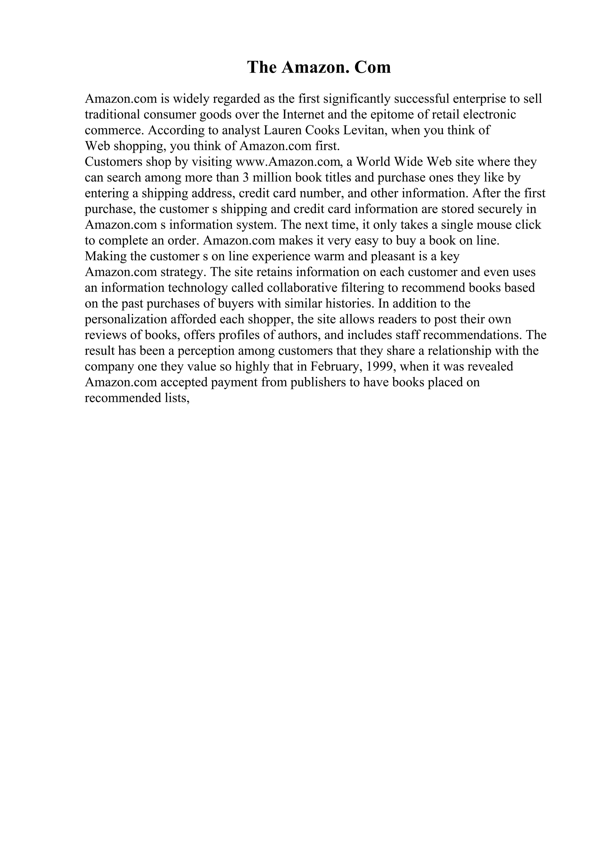 The Amazon. Com
Amazon.com is widely regarded as the first significantly successful enterprise to sell
traditional consumer goods over the Internet and the epitome of retail electronic
commerce. According to analyst Lauren Cooks Levitan, when you think of
Web shopping, you think of Amazon.com first.
Customers shop by visiting www.Amazon.com, a World Wide Web site where they
can search among more than 3 million book titles and purchase ones they like by
entering a shipping address, credit card number, and other information. After the first
purchase, the customer s shipping and credit card information are stored securely in
Amazon.com s information system. The next time, it only takes a single mouse click
to complete an order. Amazon.com makes it very easy to buy a book on line.
Making the customer s on line experience warm and pleasant is a key
Amazon.com strategy. The site retains information on each customer and even uses
an information technology called collaborative filtering to recommend books based
on the past purchases of buyers with similar histories. In addition to the
personalization afforded each shopper, the site allows readers to post their own
reviews of books, offers profiles of authors, and includes staff recommendations. The
result has been a perception among customers that they share a relationship with the
company one they value so highly that in February, 1999, when it was revealed
Amazon.com accepted payment from publishers to have books placed on
recommended lists,
 