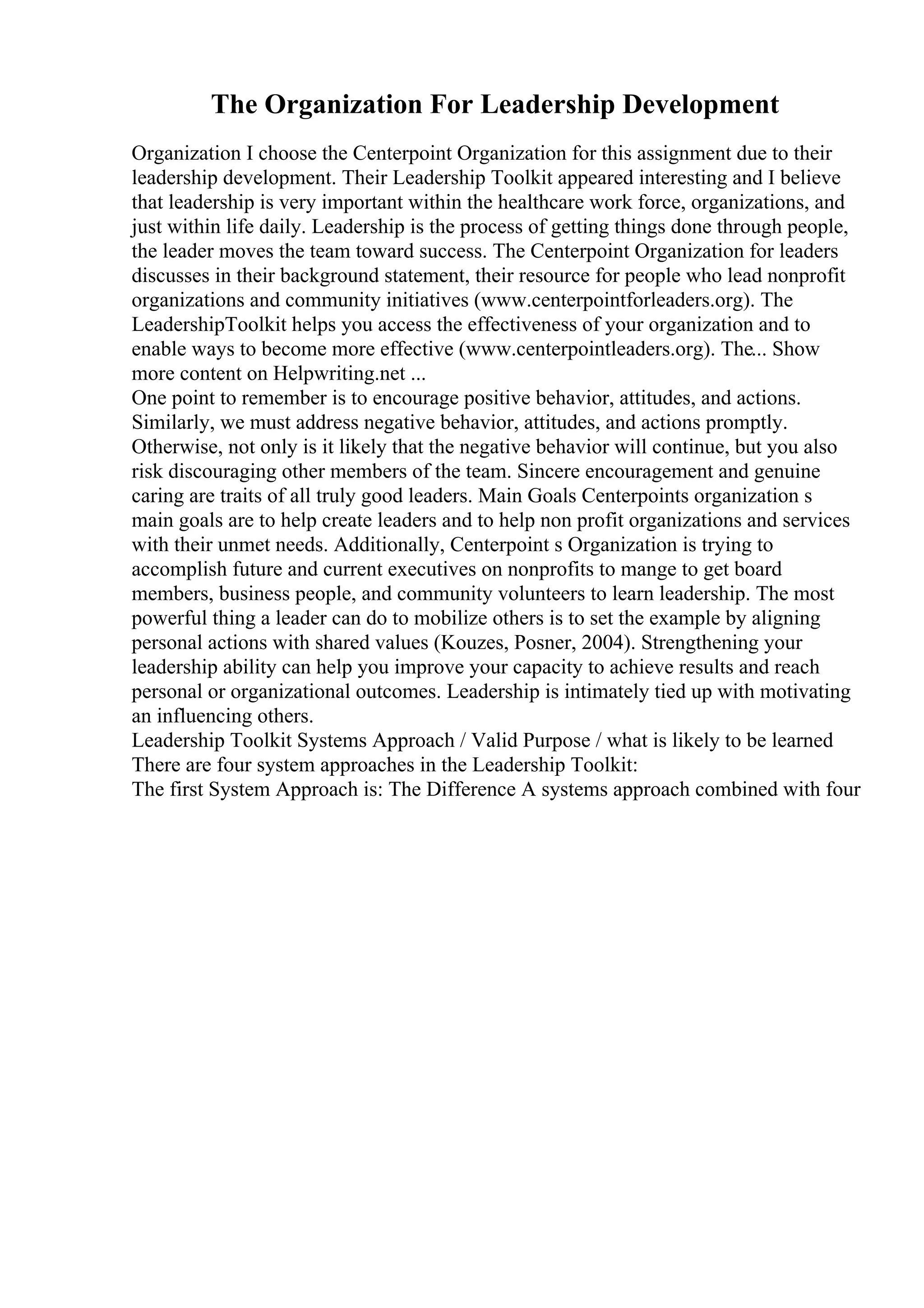 The Organization For Leadership Development
Organization I choose the Centerpoint Organization for this assignment due to their
leadership development. Their Leadership Toolkit appeared interesting and I believe
that leadership is very important within the healthcare work force, organizations, and
just within life daily. Leadership is the process of getting things done through people,
the leader moves the team toward success. The Centerpoint Organization for leaders
discusses in their background statement, their resource for people who lead nonprofit
organizations and community initiatives (www.centerpointforleaders.org). The
LeadershipToolkit helps you access the effectiveness of your organization and to
enable ways to become more effective (www.centerpointleaders.org). The... Show
more content on Helpwriting.net ...
One point to remember is to encourage positive behavior, attitudes, and actions.
Similarly, we must address negative behavior, attitudes, and actions promptly.
Otherwise, not only is it likely that the negative behavior will continue, but you also
risk discouraging other members of the team. Sincere encouragement and genuine
caring are traits of all truly good leaders. Main Goals Centerpoints organization s
main goals are to help create leaders and to help non profit organizations and services
with their unmet needs. Additionally, Centerpoint s Organization is trying to
accomplish future and current executives on nonprofits to mange to get board
members, business people, and community volunteers to learn leadership. The most
powerful thing a leader can do to mobilize others is to set the example by aligning
personal actions with shared values (Kouzes, Posner, 2004). Strengthening your
leadership ability can help you improve your capacity to achieve results and reach
personal or organizational outcomes. Leadership is intimately tied up with motivating
an influencing others.
Leadership Toolkit Systems Approach / Valid Purpose / what is likely to be learned
There are four system approaches in the Leadership Toolkit:
The first System Approach is: The Difference A systems approach combined with four
 