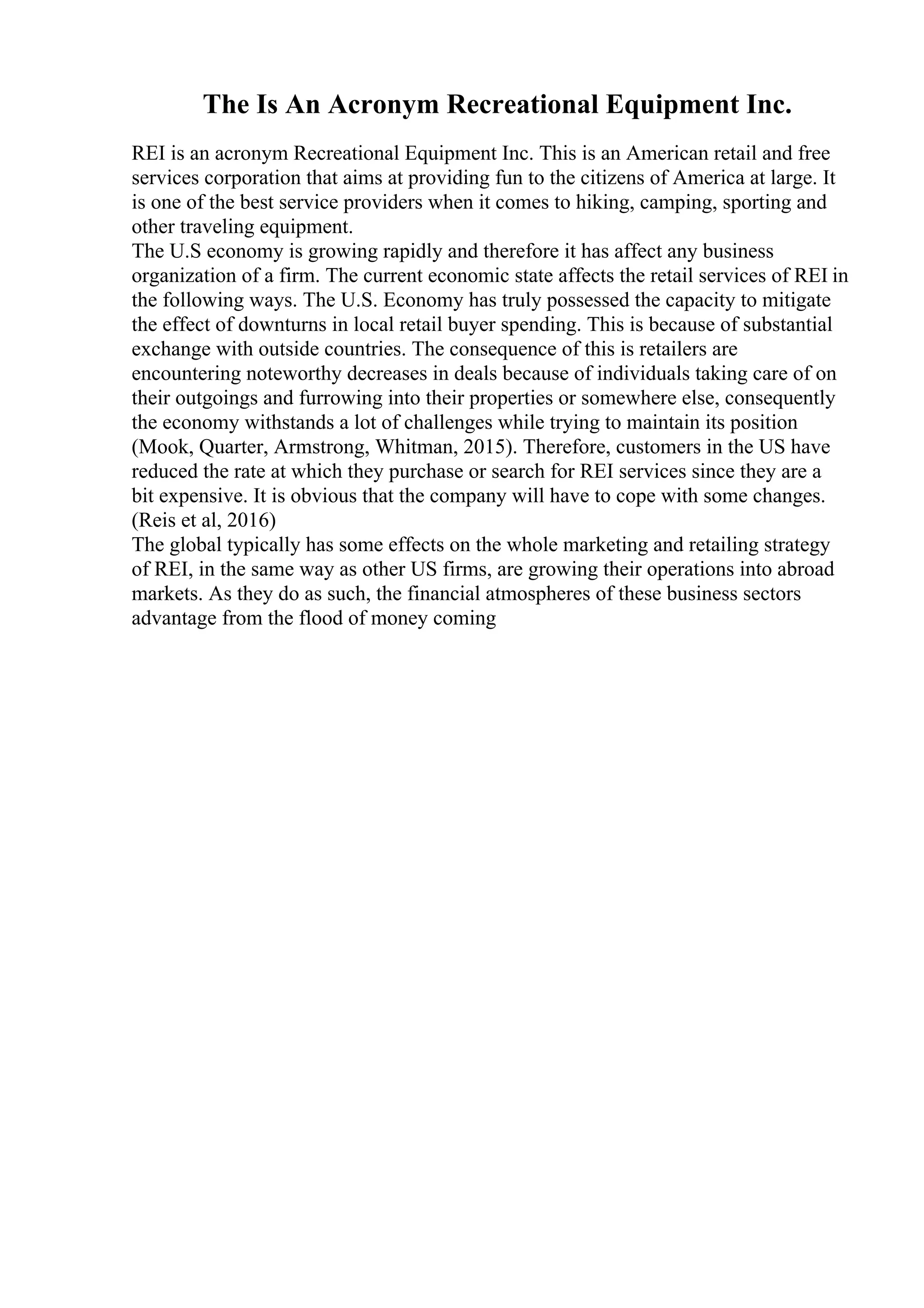 The Is An Acronym Recreational Equipment Inc.
REI is an acronym Recreational Equipment Inc. This is an American retail and free
services corporation that aims at providing fun to the citizens of America at large. It
is one of the best service providers when it comes to hiking, camping, sporting and
other traveling equipment.
The U.S economy is growing rapidly and therefore it has affect any business
organization of a firm. The current economic state affects the retail services of REI in
the following ways. The U.S. Economy has truly possessed the capacity to mitigate
the effect of downturns in local retail buyer spending. This is because of substantial
exchange with outside countries. The consequence of this is retailers are
encountering noteworthy decreases in deals because of individuals taking care of on
their outgoings and furrowing into their properties or somewhere else, consequently
the economy withstands a lot of challenges while trying to maintain its position
(Mook, Quarter, Armstrong, Whitman, 2015). Therefore, customers in the US have
reduced the rate at which they purchase or search for REI services since they are a
bit expensive. It is obvious that the company will have to cope with some changes.
(Reis et al, 2016)
The global typically has some effects on the whole marketing and retailing strategy
of REI, in the same way as other US firms, are growing their operations into abroad
markets. As they do as such, the financial atmospheres of these business sectors
advantage from the flood of money coming
 