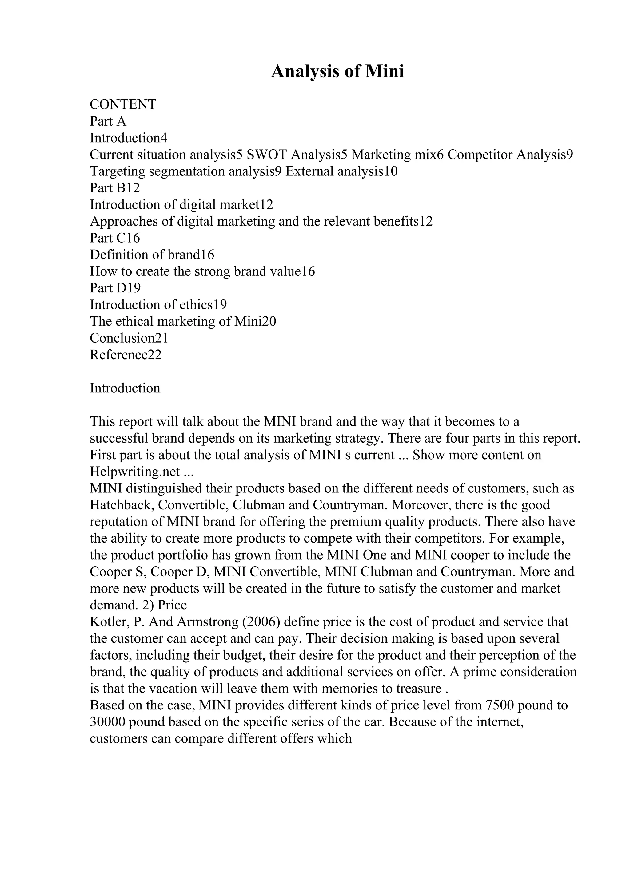 Analysis of Mini
CONTENT
Part A
Introduction4
Current situation analysis5 SWOT Analysis5 Marketing mix6 Competitor Analysis9
Targeting segmentation analysis9 External analysis10
Part B12
Introduction of digital market12
Approaches of digital marketing and the relevant benefits12
Part C16
Definition of brand16
How to create the strong brand value16
Part D19
Introduction of ethics19
The ethical marketing of Mini20
Conclusion21
Reference22
Introduction
This report will talk about the MINI brand and the way that it becomes to a
successful brand depends on its marketing strategy. There are four parts in this report.
First part is about the total analysis of MINI s current ... Show more content on
Helpwriting.net ...
MINI distinguished their products based on the different needs of customers, such as
Hatchback, Convertible, Clubman and Countryman. Moreover, there is the good
reputation of MINI brand for offering the premium quality products. There also have
the ability to create more products to compete with their competitors. For example,
the product portfolio has grown from the MINI One and MINI cooper to include the
Cooper S, Cooper D, MINI Convertible, MINI Clubman and Countryman. More and
more new products will be created in the future to satisfy the customer and market
demand. 2) Price
Kotler, P. And Armstrong (2006) define price is the cost of product and service that
the customer can accept and can pay. Their decision making is based upon several
factors, including their budget, their desire for the product and their perception of the
brand, the quality of products and additional services on offer. A prime consideration
is that the vacation will leave them with memories to treasure .
Based on the case, MINI provides different kinds of price level from 7500 pound to
30000 pound based on the specific series of the car. Because of the internet,
customers can compare different offers which
 