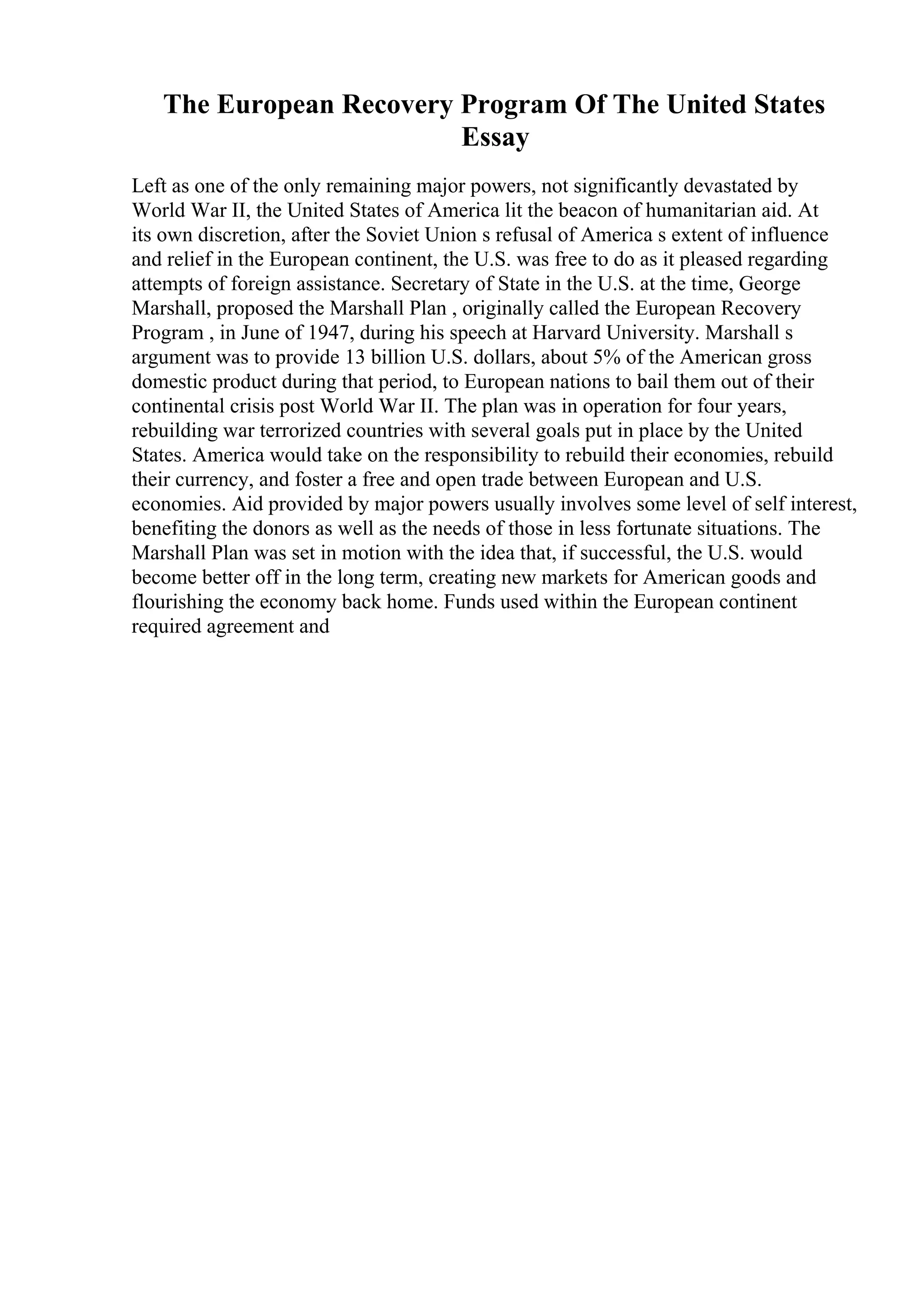 The European Recovery Program Of The United States
Essay
Left as one of the only remaining major powers, not significantly devastated by
World War II, the United States of America lit the beacon of humanitarian aid. At
its own discretion, after the Soviet Union s refusal of America s extent of influence
and relief in the European continent, the U.S. was free to do as it pleased regarding
attempts of foreign assistance. Secretary of State in the U.S. at the time, George
Marshall, proposed the Marshall Plan , originally called the European Recovery
Program , in June of 1947, during his speech at Harvard University. Marshall s
argument was to provide 13 billion U.S. dollars, about 5% of the American gross
domestic product during that period, to European nations to bail them out of their
continental crisis post World War II. The plan was in operation for four years,
rebuilding war terrorized countries with several goals put in place by the United
States. America would take on the responsibility to rebuild their economies, rebuild
their currency, and foster a free and open trade between European and U.S.
economies. Aid provided by major powers usually involves some level of self interest,
benefiting the donors as well as the needs of those in less fortunate situations. The
Marshall Plan was set in motion with the idea that, if successful, the U.S. would
become better off in the long term, creating new markets for American goods and
flourishing the economy back home. Funds used within the European continent
required agreement and
 