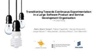 Sezin Gizem Yaman1, Fabian Fagerholm1, Myriam Munezero1,
Jürgen Münch1,2, Mika Aaltola3, Christina Palmu3, Tomi Männistö1
1 2 3
Transitioning Towards Continuous Experimentation
in a Large Software Product and Service
Development Organisation
– A Case Study
 