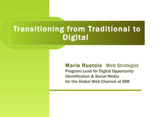 Maria Ruotolo  Web Strategist Program Lead for Digital Opportunity Identification & Social Media  for the Global Web Channel at IBM  Transitioning from Traditional to Digital  