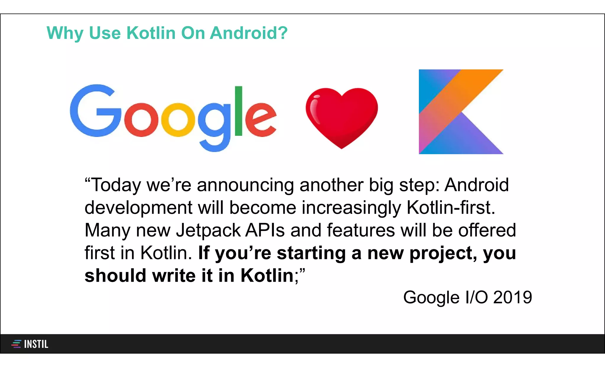Why Use Kotlin On Android?
“Today we’re announcing another big step: Android
development will become increasingly Kotlin-first.
Many new Jetpack APIs and features will be offered
first in Kotlin. If you’re starting a new project, you
should write it in Kotlin;”
Google I/O 2019
 