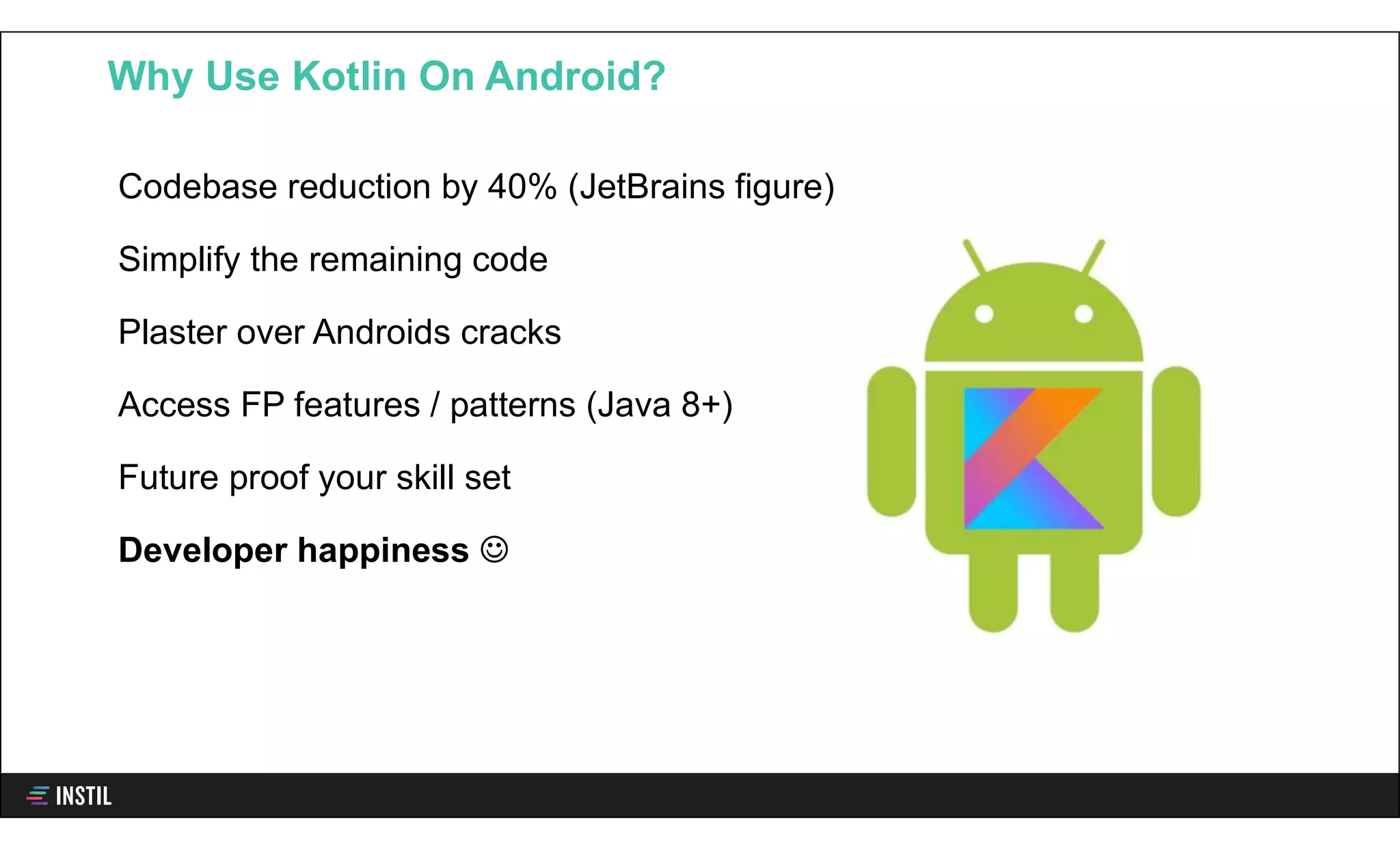 Codebase reduction by 40% (JetBrains figure)
Simplify the remaining code
Plaster over Androids cracks
Access FP features / patterns (Java 8+)
Future proof your skill set
Developer happiness 
Why Use Kotlin On Android?
 