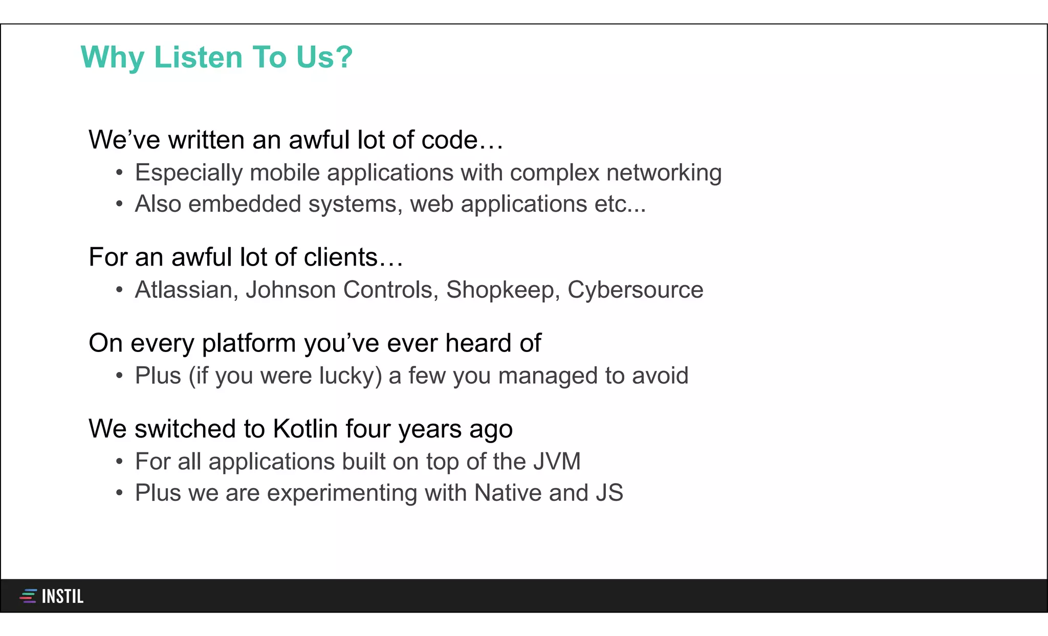 We’ve written an awful lot of code…
• Especially mobile applications with complex networking
• Also embedded systems, web applications etc...
For an awful lot of clients…
• Atlassian, Johnson Controls, Shopkeep, Cybersource
On every platform you’ve ever heard of
• Plus (if you were lucky) a few you managed to avoid
We switched to Kotlin four years ago
• For all applications built on top of the JVM
• Plus we are experimenting with Native and JS
Why Listen To Us?
 