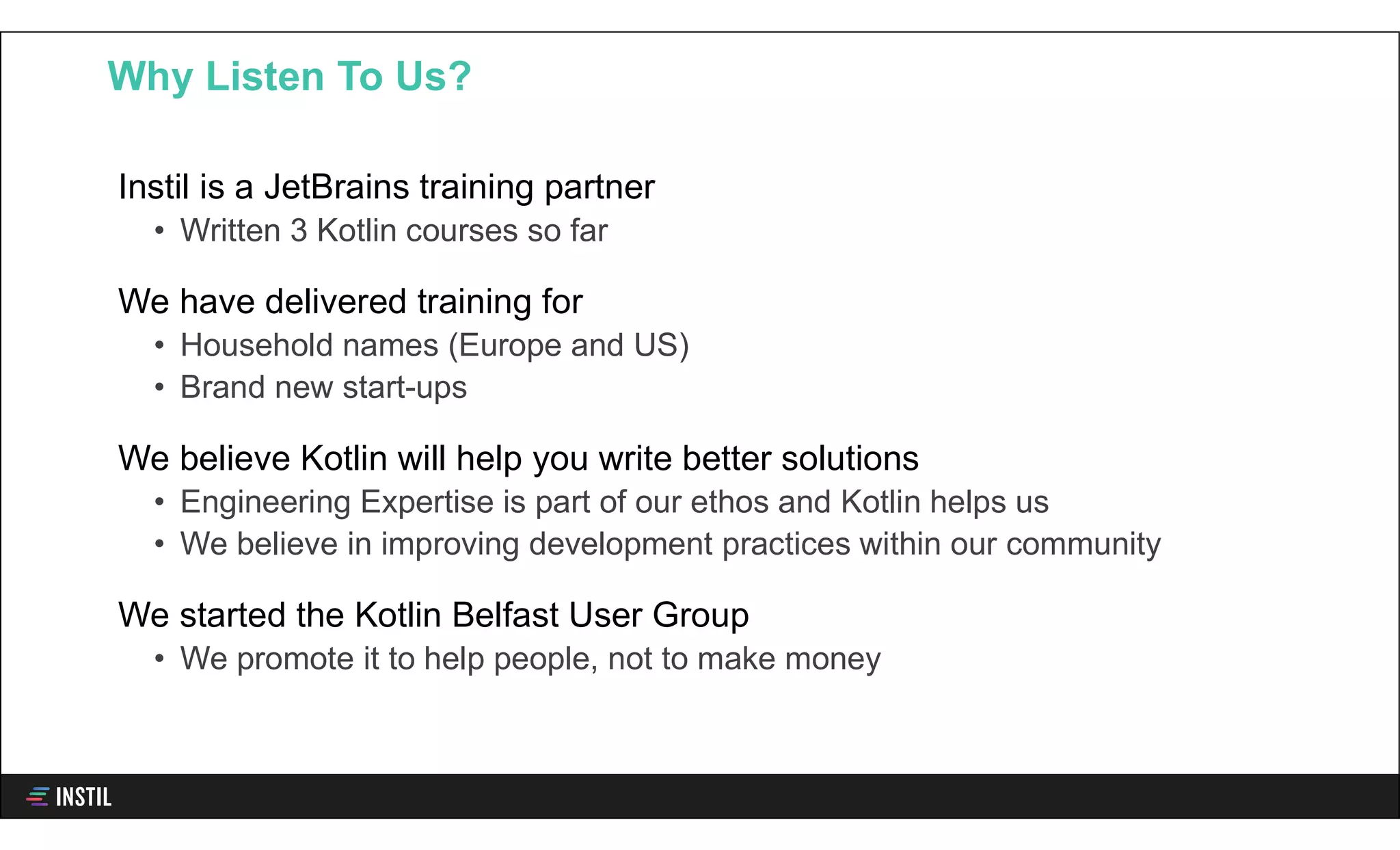 Instil is a JetBrains training partner
• Written 3 Kotlin courses so far
We have delivered training for
• Household names (Europe and US)
• Brand new start-ups
We believe Kotlin will help you write better solutions
• Engineering Expertise is part of our ethos and Kotlin helps us
• We believe in improving development practices within our community
We started the Kotlin Belfast User Group
• We promote it to help people, not to make money
Why Listen To Us?
 