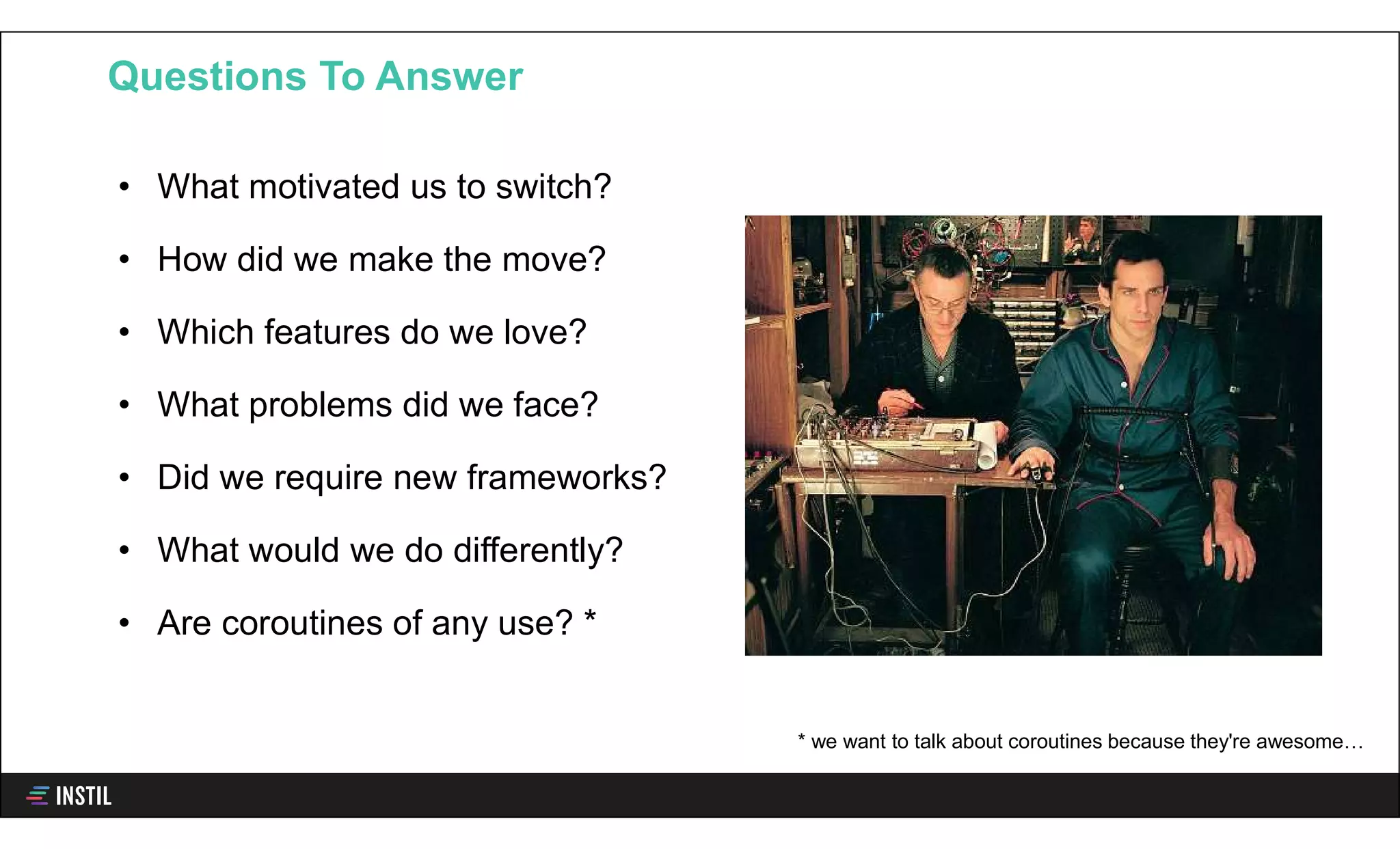• What motivated us to switch?
• How did we make the move?
• Which features do we love?
• What problems did we face?
• Did we require new frameworks?
• What would we do differently?
• Are coroutines of any use? *
Questions To Answer
* we want to talk about coroutines because they're awesome…
 